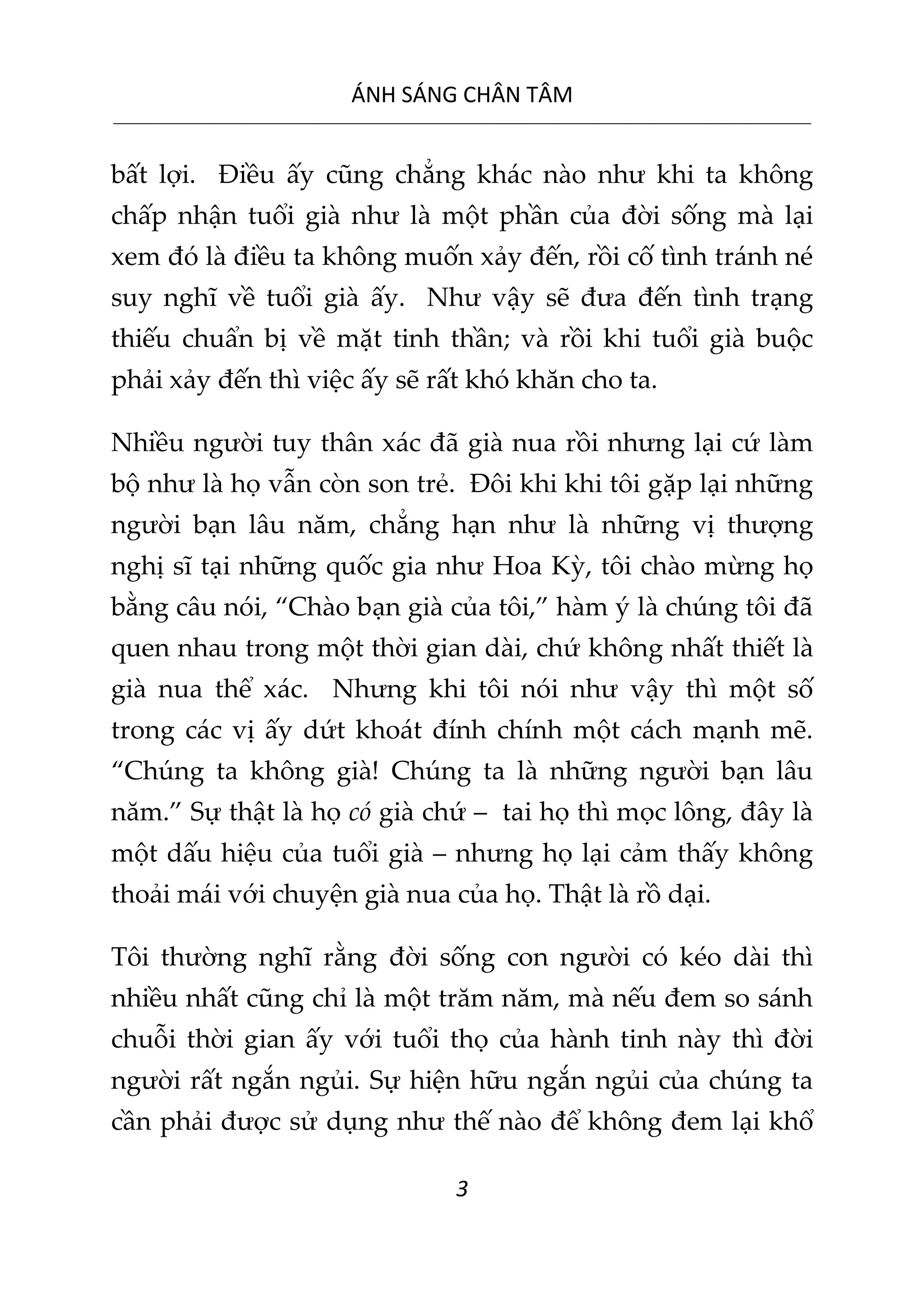 ÁNH SÁNG CHÂN TÂM
__________________________________________________________________________________________________________
3
bất lợi. Điều ấy cũng chẳng khác nào như khi ta không
chấp nhận tuổi già như là một phần của đời sống mà lại
xem đó là điều ta không muốn xảy đến, rồi cố tình tránh né
suy nghĩ về tuổi già ấy. Như vậy sẽ đưa đến tình trạng
thiếu chuẩn bị về mặt tinh thần; và rồi khi tuổi già buộc
phải xảy đến thì việc ấy sẽ rất khó khăn cho ta.
Nhiều người tuy thân xác đã già nua rồi nhưng lại cứ làm
bộ như là họ vẫn còn son trẻ. Đôi khi khi tôi gặp lại những
người bạn lâu năm, chẳng hạn như là những vị thượng
nghị sĩ tại những quốc gia như Hoa Kỳ, tôi chào mừng họ
bằng câu nói, “Chào bạn già của tôi,” hàm ý là chúng tôi đã
quen nhau trong một thời gian dài, chứ không nhất thiết là
già nua thể xác. Nhưng khi tôi nói như vậy thì một số
trong các vị ấy dứt khoát đính chính một cách mạnh mẽ.
“Chúng ta không già! Chúng ta là những người bạn lâu
năm.” Sự thật là họ có già chứ – tai họ thì mọc lông, đây là
một dấu hiệu của tuổi già – nhưng họ lại cảm thấy không
thoải mái với chuyện già nua của họ. Thật là rồ dại.
Tôi thường nghĩ rằng đời sống con người có kéo dài thì
nhiều nhất cũng chỉ là một trăm năm, mà nếu đem so sánh
chuỗi thời gian ấy với tuổi thọ của hành tinh này thì đời
người rất ngắn ngủi. Sự hiện hữu ngắn ngủi của chúng ta
cần phải được sử dụng như thế nào để không đem lại khổ
 