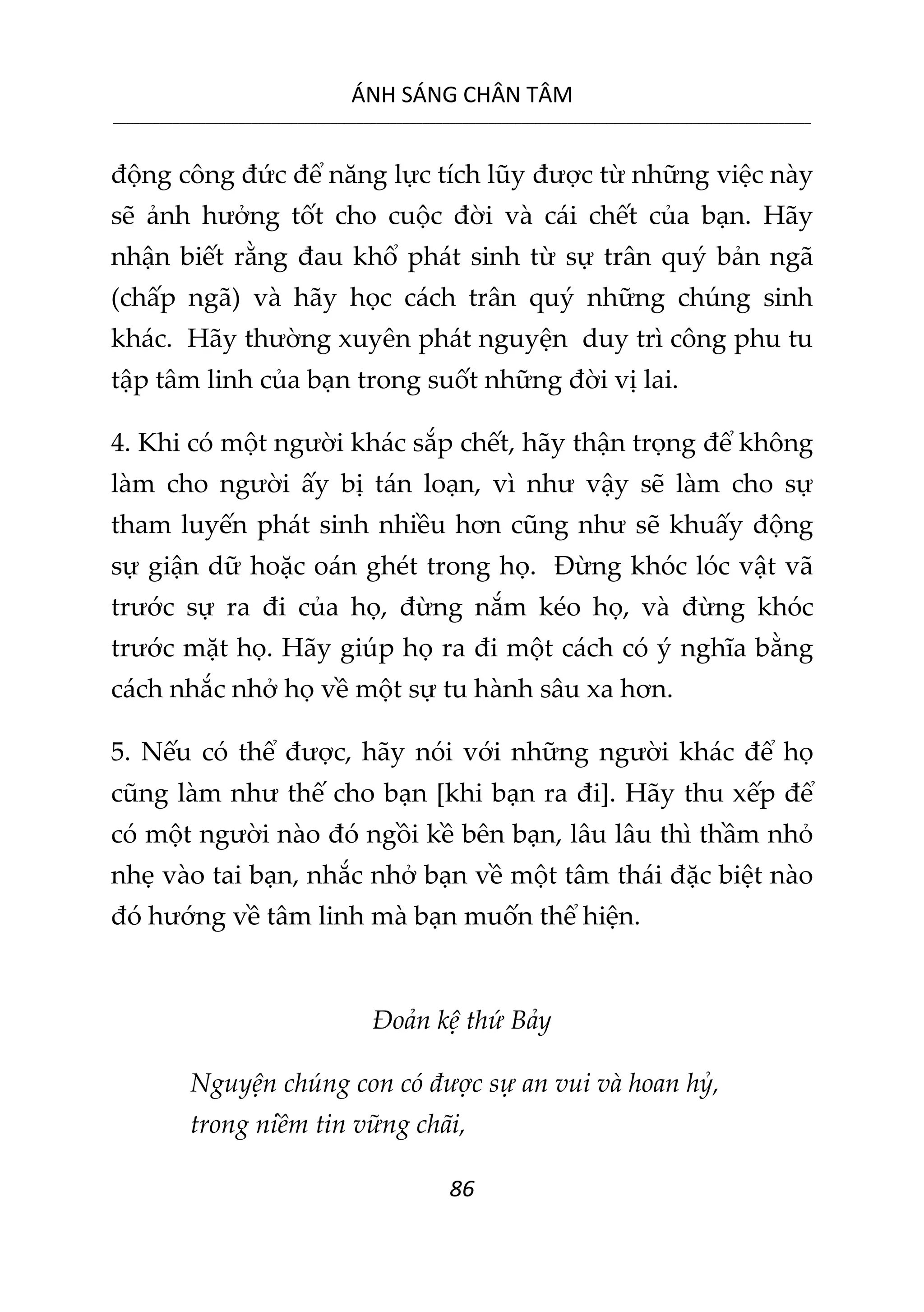 ÁNH SÁNG CHÂN TÂM
__________________________________________________________________________________________________________
86
động công đức để năng lực tích lũy được từ những việc này
sẽ ảnh hưởng tốt cho cuộc đời và cái chết của bạn. Hãy
nhận biết rằng đau khổ phát sinh từ sự trân quý bản ngã
(chấp ngã) và hãy học cách trân quý những chúng sinh
khác. Hãy thường xuyên phát nguyện duy trì công phu tu
tập tâm linh của bạn trong suốt những đời vị lai.
4. Khi có một người khác sắp chết, hãy thận trọng để không
làm cho người ấy bị tán loạn, vì như vậy sẽ làm cho sự
tham luyến phát sinh nhiều hơn cũng như sẽ khuấy động
sự giận dữ hoặc oán ghét trong họ. Đừng khóc lóc vật vã
trước sự ra đi của họ, đừng nắm kéo họ, và đừng khóc
trước mặt họ. Hãy giúp họ ra đi một cách có ý nghĩa bằng
cách nhắc nhở họ về một sự tu hành sâu xa hơn.
5. Nếu có thể được, hãy nói với những người khác để họ
cũng làm như thế cho bạn [khi bạn ra đi]. Hãy thu xếp để
có một người nào đó ngồi kề bên bạn, lâu lâu thì thầm nhỏ
nhẹ vào tai bạn, nhắc nhở bạn về một tâm thái đặc biệt nào
đó hướng về tâm linh mà bạn muốn thể hiện.
Đoản kệ thứ Bảy
Nguyện chúng con có được sự an vui và hoan hỷ,
trong niềm tin vững chãi,
 