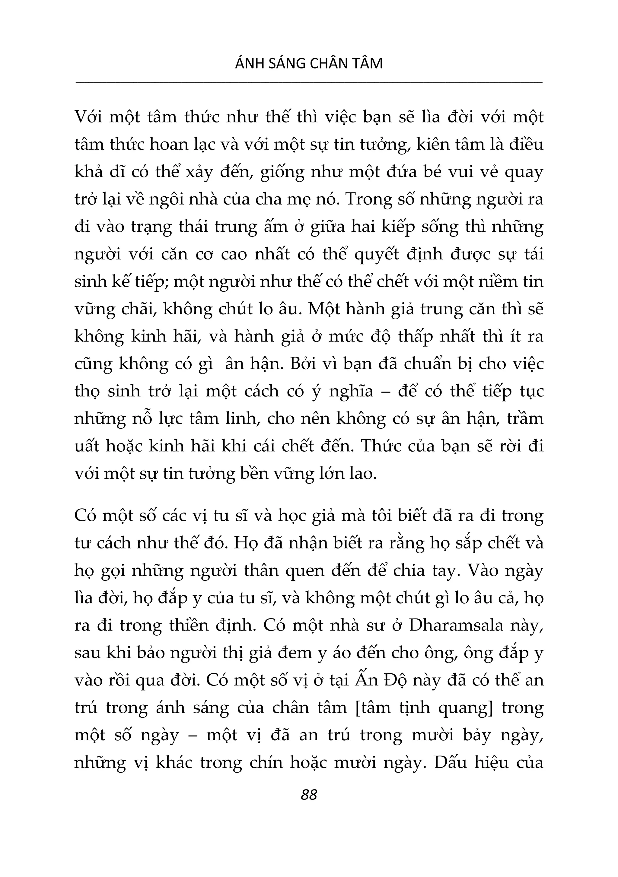 ÁNH SÁNG CHÂN TÂM
__________________________________________________________________________________________________________
88
Với một tâm thức như thế thì việc bạn sẽ lìa đời với một
tâm thức hoan lạc và với một sự tin tưởng, kiên tâm là điều
khả dĩ có thể xảy đến, giống như một đứa bé vui vẻ quay
trở lại về ngôi nhà của cha mẹ nó. Trong số những người ra
đi vào trạng thái trung ấm ở giữa hai kiếp sống thì những
người với căn cơ cao nhất có thể quyết định được sự tái
sinh kế tiếp; một người như thế có thể chết với một niềm tin
vững chãi, không chút lo âu. Một hành giả trung căn thì sẽ
không kinh hãi, và hành giả ở mức độ thấp nhất thì ít ra
cũng không có gì ân hận. Bởi vì bạn đã chuẩn bị cho việc
thọ sinh trở lại một cách có ý nghĩa – để có thể tiếp tục
những nỗ lực tâm linh, cho nên không có sự ân hận, trầm
uất hoặc kinh hãi khi cái chết đến. Thức của bạn sẽ rời đi
với một sự tin tưởng bền vững lớn lao.
Có một số các vị tu sĩ và học giả mà tôi biết đã ra đi trong
tư cách như thế đó. Họ đã nhận biết ra rằng họ sắp chết và
họ gọi những người thân quen đến để chia tay. Vào ngày
lìa đời, họ đắp y của tu sĩ, và không một chút gì lo âu cả, họ
ra đi trong thiền định. Có một nhà sư ở Dharamsala này,
sau khi bảo người thị giả đem y áo đến cho ông, ông đắp y
vào rồi qua đời. Có một số vị ở tại Ấn Độ này đã có thể an
trú trong ánh sáng của chân tâm [tâm tịnh quang] trong
một số ngày – một vị đã an trú trong mười bảy ngày,
những vị khác trong chín hoặc mười ngày. Dấu hiệu của
 