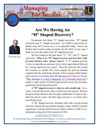 Managing
                      For Success
                          Volume 3, Number 1                                                         May 4, 2010




                               Are We Having An
                              “H” Shaped Recovery?
                              Economists talk about “V” shaped recoveries, “W” shaped
                      recoveries and “L” shaped recoveries. As a child I used to love al-
                      phabet soup, but I cannot say it is as enjoyable today. Just as my
                      brother and I used to make up stories for the letters in our soup, I
                      think we are in the midst of an “H” shaped recovery!
                              We have talked in the past about “V,” “W,” and “L” shaped
Lawrence R. Levin
                      recoveries. What is an “H” shaped recovery and how does it dif-
                      fer from all those other “funny” letters? A “V” shaped recovery
                      is how we describe an economic cycle with a rapid decent followed
                      by a strong rapid recovery ascent. Once the elements that caused
                      the economy to decline have been purged, the pent-up demand
                      coupled with the underlying strength of the economy aided histori-
                      cally with tax cut stimulus (See the Managing For Success Article,
                      “Why Stimulus Is A Key Component To A Dynamic Recovery”)
                      propel a rapid return of broad based growth across the economy,
                      generating accelerating job growth.
                              A “W” shaped recovery is what we call a double dip. In es-
                      sence, a second dip occurs after an initial recovery period. Because
                      the government failed to take the right combination of steps to faci-
                      litate the private sector, the first stage recovery is cut short and a
                      second dip occurs.
                              A “W” shaped recovery, normally ends with a strong second
                      recovery, because the government changes course and the economy
                      experiences a strong second recovery phase similar to what we ex-
                      perienced coming out of the recession in 1982.
                                      Put Our Experience To Work For You
      803 Sheridan Road, Glencoe IL 60022 ■ (847) 242-1000 ■ Web: www.LRLevin.com ■ LLevin@LRLevin.com
                            © Copyright 2009, L. R. Levin Consulting, L.L.C.. All Rights Reserved.
 