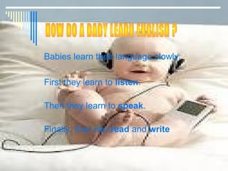 Babies learn their language slowly:

First they learn to listen.

Then they learn to speak.

Finally, they can read and write
 
