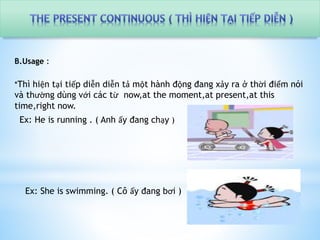 B.Usage : 
*Thì hiện tại tiếp diễn diễn tả một hành động đang xảy ra ở thời điểm nói 
và thường dùng với các từ now,at the moment,at present,at this 
time,right now. 
Ex: He is running . ( Anh ấy đang chạy ) 
Ex: She is swimming. ( Cô ấy đang bơi ) 
 