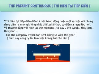 *Thì hiện tại tiếp diễn diễn tả một hành động hoặc một sự việc nói chung 
đang diễn ra nhưng không nhất thiết phải thực sự diễn ra ngay lúc nói . 
Và thường dùng với now, at the moment , to day , this week , this tern , 
this year …. 
Ex: The company I work for isn’t doing so well this year 
( Năm nay công ty tôi làm việc không tốt cho lắm ) 
 