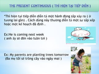 *Thì hiện tại tiếp diễn diễn tả một hành động sắp xảy ra ( ở 
tương lai gần) . Cách dùng này thường diễn tả một sự sắp xếp 
hoặc một kế hoạch đã định . 
Ex:He is coming next week 
( anh ấy sẽ đến vào tuần tới ) 
Ex: My parents are planting trees tomorrow 
(Ba mẹ tôi sẽ trồng cây vào ngày mai ) 
 