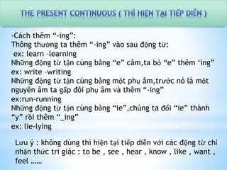 -Cách thêm “-ing”: 
Thông thường ta thêm “-ing” vào sau động từ: 
ex: learn –learning 
Những động từ tận cùng bằng “e” câm,ta bỏ “e” thêm ‘ing” 
ex: write –writing 
Những động từ tận cùng bằng một phụ âm,trước nó là một 
nguyên âm ta gấp đôi phụ âm và thêm “-ing” 
ex:run-running 
Những động từ tận cùng bằng “ie”,chúng ta đổi “ie” thành 
“y” rồi thêm “_ing” 
ex: lie-lying 
Lưu ý : không dùng thì hiện tại tiếp diễn với các động từ chỉ 
nhận thức tri giác : to be , see , hear , know , like , want , 
feel …… 
 