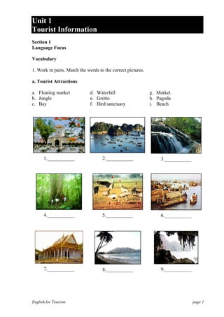 Unit 1
Tourist Information
Section 1
Language Focus
Vocabulary
1. Work in pairs. Match the words to the correct pictures.
a. Tourist Attractions
a. Floating market
b. Jungle
c. Bay

d. Waterfall
e. Grotto
f. Bird sanctuary

g. Market
h. Pagoda
i. Beach

1.___________

2.___________

3.___________

4.___________

5.___________

6.___________

7.___________

8.___________

9.___________

English for Tourism

page 1

 