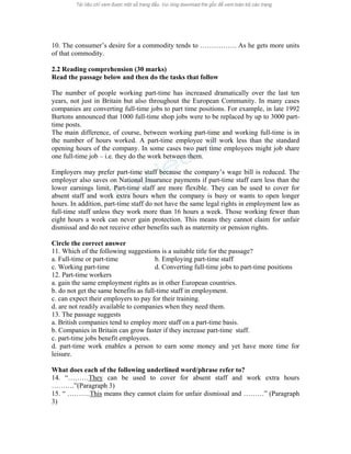 10. The consumer’s desire for a commodity tends to ……………. As he gets more units 
of that commodity. 
2.2 Reading comprehension (30 marks) 
Read the passage below and then do the tasks that follow 
The number of people working part-time has increased dramatically over the last ten 
years, not just in Britain but also throughout the European Community. In many cases 
companies are converting full-time jobs to part time positions. For example, in late 1992 
Burtons announced that 1000 full-time shop jobs were to be replaced by up to 3000 part-time 
posts. 
The main difference, of course, between working part-time and working full-time is in 
the number of hours worked. A part-time employee will work less than the standard 
opening hours of the company. In some cases two part time employees might job share 
one full-time job – i.e. they do the work between them. 
Employers may prefer part-time staff because the company’s wage bill is reduced. The 
employer also saves on National Insurance payments if part-time staff earn less than the 
lower earnings limit. Part-time staff are more flexible. They can be used to cover for 
absent staff and work extra hours when the company is busy or wants to open longer 
hours. In addition, part-time staff do not have the same legal rights in employment law as 
full-time staff unless they work more than 16 hours a week. Those working fewer than 
eight hours a week can never gain protection. This means they cannot claim for unfair 
dismissal and do not receive other benefits such as maternity or pension rights. 
Circle the correct answer 
11. Which of the following suggestions is a suitable title for the passage? 
a. Full-time or part-time b. Employing part-time staff 
c. Working part-time d. Converting full-time jobs to part-time positions 
12. Part-time workers 
a. gain the same employment rights as in other European countries. 
b. do not get the same benefits as full-time staff in employment. 
c. can expect their employers to pay for their training. 
d. are not readily available to companies when they need them. 
13. The passage suggests 
a. British companies tend to employ more staff on a part-time basis. 
b. Companies in Britain can grow faster if they increase part-time staff. 
c. part-time jobs benefit employees. 
d. part-time work enables a person to earn some money and yet have more time for 
leisure. 
What does each of the following underlined word/phrase refer to? 
14. “………They can be used to cover for absent staff and work extra hours 
……….”(Paragraph 3) 
15. “ ……….This means they cannot claim for unfair dismissal and ………” (Paragraph 
3) 
