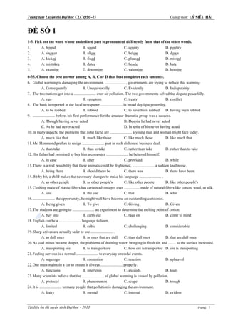 Trung tâm Luyện thi Đại học CLC QSC-45

1-5. Pick out the word whose underlined part is pronounced differently from that of the other words.
1.
2.
3.
4.
5.

A. bound
A. shower
A. kicked
A. mistakes
A. examine

B. sound
B. allow
B. fixed
B. dates
D. determine

C. county
C. below
C. pleased
C. heads
C. valentine

D. poultry
D. down
D. missed
D. hats
D. heroine

6-35. Choose the best answer among A, B, C or D that best completes each sentence.
6. Global warming is damaging the environment. ......................, governments are trying to reduce this warming.
A. Consequently
B. Unequivocally
C. Evidently
D. Indisputably
7. The two nations got into a ....................... over air pollution. The two governments solved the dispute peacefully.
A. ego
B. symptom
C. treaty
D. conflict
8. The bank is reported in the local newspaper ....................... in broad daylight yesterday.
A. to be robbed
B. robbed
C. to have been robbed
D. having been robbed
9. ....................... before, his first performance for the amateur dramatic group was a success.
A. Though having never acted
B. Despite he had never acted
C. As he had never acted
D. In spite of his never having acted
10. In many aspects, the problems that John faced are ....................... a young man and woman might face today.
A. much like that
B. much like those
C. like much those
D. like much that
11. Mr. Hammond prefers to resign ....................... part in such dishonest business deal.
A. than take
B. than to take
C. rather than take
D. rather than to take
12. His father had promised to buy him a computer ....................... he behaved himself.
A. in case
B. after
C. provided
D. while
13. There is a real possibility that these animals could be frightened, ....................... a sudden loud noise.
A. being there
B. should there be
C. there was
D. there have been
14. Bit by bit, a child makes the necessary changes to make his language ....................... .
A. as other people
B. as other people's
C. like other people
D. like other people's
15. Clothing made of plastic fibers has certain advantages over ................ made of natural fibers like cotton, wool, or silk.
A. one
B. the one
C. that
D. what
16. ....................... the opportunity, he might well have become an outstanding cartoonist.
A. Being given
B. To give
C. Giving
D. Given
17. The students are going to ....................... an experiment to determine the melting point of cotton.
A. buy into
B. carry out
C. rage on
D. come to mind
18. English can be a ....................... language to learn.
A. limited
B. cubic
C. challenging
D. considerable
19. Sharp knives are actually safer to use ....................... .
A. as dull ones
B. as ones that are dull
C. than dull ones
D. that are dull ones
20. As coal mines became deeper, the problems of draining water, bringing in fresh air, and ........ to the surface increased.
A. transporting ore
B. to transport ore
C. how ore is transported D. ore is transporting
21. Feeling nervous is a normal ....................... to everyday stressful events.
A. superego
B. contention
C. reaction
D. upheaval
22. One must maintain a car to ensure it always ....................... properly.
A. functions
B. interferes
C. exceeds
D. touts
23. Many scientists believe that the ....................... of global warming is caused by pollution.
A. protocol
B. phenomenon
C. scope
D. trough
24. It is ....................... to many people that pollution is damaging the environment.
A. leaky
B. mental
C. internal
D. evident

- 2013

trang: 1

 