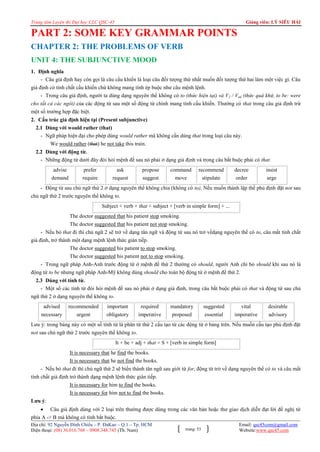 Trung tâm Luyện thi Đại học CLC QSC-45

Giảng viên: LÝ SIÊU HẢI

PART 2: SOME KEY GRAMMAR POINTS
CHAPTER 2: THE PROBLEMS OF VERB
UNIT 4: THE SUBJUNCTIVE MOOD
1. Định nghĩa
- Câu giả định hay còn gọi là câu cầu khiến là loại câu đối tượng thứ nhất muốn đối tượng thứ hai làm một việc gì. Câu
giả định có tính chất cầu khiến chứ không mang tính ép buộc như câu mệnh lệnh.
- Trong câu giả định, người ta dùng dạng nguyên thể không có to (thức hiện tại) và V2 / Ved (thức quá khứ, to be: were
cho tất cả các ngôi) của các động từ sau một số động từ chính mang tính cầu khiến. Thường có that trong câu giả định trừ
một số trường hợp đặc biệt.
2. Cấu trúc giả định hiện tại (Present subjunctive)
2.1 Dùng với would rather (that)
- Ngữ pháp hiện đại cho phép dùng would rather mà không cần dùng that trong loại câu này.
We would rather (that) he not take this train.
2.2 Dùng với động từ.
- Những động từ dưới đây đòi h i mệnh đề sau nó phải ở dạng giả định và trong câu bắt buộc phải có that
advise
demand

prefer
require

ask
request

propose
suggest

command
move

recommend
stipulate

decree
order

insist
urge

- Động từ sau chủ ngữ thứ 2 ở dạng nguyên thể không chia (không có to). Nếu muốn thành lập thể phủ định đặt not sau
chủ ngữ thứ 2 trước nguyên thể không to.
Subject + verb + that + subject + [verb in simple form] + ...
The doctor suggested that his patient stop smoking.
The doctor suggested that his patient not stop smoking.
- Nếu b that đi thì chủ ngữ 2 sẽ trở về dạng tân ngữ và động từ sau nó trở vềdạng nguyên thể có to, câu mất tính chất
giả định, trở thành một dạng mệnh lệnh thức gián tiếp.
The doctor suggested his patient to stop smoking.
The doctor suggested his patient not to stop smoking.
- Trong ngữ pháp Anh-Anh trước động từ ở mệnh đề thứ 2 thường có should, người Anh chỉ b should khi sau nó là
động từ to be nhưng ngữ pháp Anh-Mỹ không dùng should cho toàn bộ động từ ở mệnh đề thứ 2.
2.3 Dùng với tính từ.
- Một số các tính từ đòi h i mệnh đề sau nó phải ở dạng giả định, trong câu bắt buộc phải có that và động từ sau chủ
ngữ thứ 2 ở dạng nguyên thể không to.
advised

recommended

important

required

mandatory

suggested

vital

desirable

necessary

urgent

obligatory

imperative

proposed

essential

imperative

advisory

Lưu ý: trong bảng này có một số tính từ là phân từ thứ 2 cấu tạo từ các động từ ở bảng trên. Nếu muốn cấu tạo phủ định đặt
not sau chủ ngữ thứ 2 trước nguyên thể không to.
It + be + adj + that + S + [verb in simple form]
It is necessary that he find the books.
It is necessary that he not find the books.
- Nếu b that đi thì chủ ngữ thứ 2 sẽ biến thành tân ngữ sau giới từ for, động từ trở về dạng nguyên thể có to và câu mất
tính chất giả định trở thành dạng mệnh lệnh thức gián tiếp.
It is necessary for him to find the books.
It is necessary for him not to find the books.
Lưu ý:
 Câu giả định dùng với 2 loại trên thường được dùng trong các văn bản hoặc thư giao dịch diễn đạt lời đề nghị từ
phía A -> B mà không có tính bắt buộc.
Địa chỉ: 92 Nguyễn Đình Chiểu – P. ĐaKao – Q.1 – Tp. HCM
Điện thoại: (08) 36.016.768 – 0908.348.745 (Th. Nam)

trang: 53

Email: qsc45com@gmail.com
Website:www.qsc45.com

 