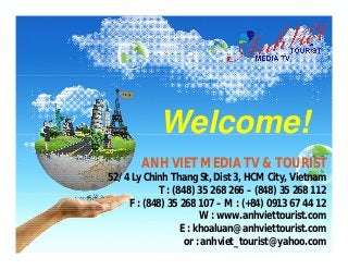 Welcome!
       ANH VIET MEDIA TV & TOURIST
52/4 Ly Chinh Thang St, Dist 3, HCM City, Vietnam
            T : (848) 35 268 266 – (848) 35 268 112
    F : (848) 35 268 107 – M : (+84) 0913 67 44 12
                       W : www.anhviettourist.com
                  E : khoaluan@anhviettourist.com
                   or : anhviet_tourist@yahoo.com
 