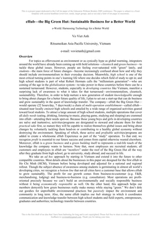 This is a project paper dedicated to the Call for paper of the Education Without Borders 2009 conference. The paper is subject to a fixed
template with section headlines (overview, needs, target groups, and so on) and a limit of ten pages at maximum.
This is the first draft of an idea that I have been harboring for long and is not copyrighted. Please feel free to share to others and send all
feedback to vovietanh@gmail.com. Thank you for taking your time.
eHub—the Big Green Hut: Sustainable Business for a Better World
e-World: Harnessing Technology for a Better World
Vo Viet Anh
Ritsumeikan Asia Pacific University, Vietnam
e-mail: vovietanh@gmail.com
Overview
For topics as effervescent as environment or as cynically hype as global warming, integrators
around the world have already been coming up with bold solutions—cleantech and green business—to
tackle these global issues. However, people are feeling over-saturated with “green” lately, and
students—the main force of future changes—become increasingly confused about how and why they
should include environmentalism in their everyday decision. Meanwhile, high school is one of the
most critical turning points in one‟s learning life where one decides which field of study to opt in; and
high school students is part of what Robert Hormats calls the “millennium generation”—who are
coming of the age in the globalization system—to take power in these countries before there can be a
sustained turnaround. However, students, especially in developing countries like Vietnam, manifest a
surprising lack of awareness to what it takes for that turnaround—environmentalism, cleantech,
sustainability. Therefore, in order to help nurture a new generation of student knowledgeable enough
to bring about changes for a better future quality of life, I plan to set out a start-up that can do business
and grow sustainably in the quest of knowledge transfer. The company—eHub the Big Green Hut—
would operate (22 hours/day, 7 days/week) a chain of multi-operation establishment—called eHub—
situated near locally eminent high schools and entailed by a wide range of organized activities geared
toward local students. To attract a large amount of high school students, multiple operations that cover
all daily needs (eating, drinking, listening to music, playing game, studying and sleeping) are crammed
into eHub—attending their needs spot-on. Because those young boys and girls in developing countries
are naïve and inattentive; activities/programs are designated to steward and educate them for their
practical sake first, so mature they will be capable to realize themselves global issues and bring about
changes by voluntarily tackling them head-on or contributing to a healthy global economy without
destroying the environment. Speaking of which, these active and profitable activities/programs are
added to create a wholesome eHub Experience as part of the “study” operation. To that end, we
recognize profit is essential to our future success and comes from capital otherwise wasted elsewhere.
Moreover, eHub is a green business and a green building itself to represents a real-life touch of the
knowledge the company wants to harness. Note that, most employees are recruited students; all
customers and employees in eHub are “members” under the roof of the Big Green Hut all the way
after they graduate from high school, go to university, study abroad, and succeed in life.
We take an ad hoc approach by starting in Vietnam and extend it into the future to other
compatible countries. Most details about the businesses in this paper are designed for the first eHub in
Ho Chi Minh (HCM), Vietnam before being developed and adjusted for a national and regional
rollout. Though the subject absence of awareness among students is germinating in almost all world‟s
developing cities, we recognize a bottom line that not all cities have a customer base that allows eHub
to grow sustainably. The profit for our growth comes from business-to-customer (e.g. F&B,
merchandising, lodging) and business-to-business (e.g. consultation). Most operations are profit-
oriented precisely because we can‟t build an environmentally and socially responsible business
without it being economically responsible as well. On the other hand, this approach helps our
members demystify how green businesses really make money while staying “green.” We don‟t dole
out goodies for unprofitable environmental practices but passively impact the environment and
community in long term. Also, the name eHub implies our hub strategy in which it coordinates
communication and knowledge transfer between high school students and field experts, entrepreneurs,
graduates and authorities; technology transfer between countries.
 