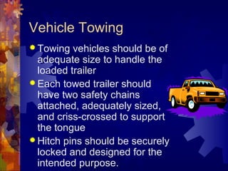 Vehicle Towing
 Towing vehicles should be of
adequate size to handle the
loaded trailer
 Each towed trailer should
have two safety chains
attached, adequately sized,
and criss-crossed to support
the tongue
 Hitch pins should be securely
locked and designed for the
intended purpose.
 