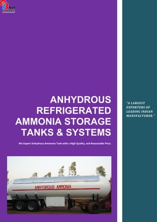 ANHYDROUS 
REFRIGERATED 
AMMONIA STORAGE 
TANKS & SYSTEMS 
We Export Anhydrous Ammonia Tank with a High Quality, and Reasonable Price. 
“A LARGEST 
EXPORTERS OF 
LEADING INDIAN 
MANUFACTURER.” 
 