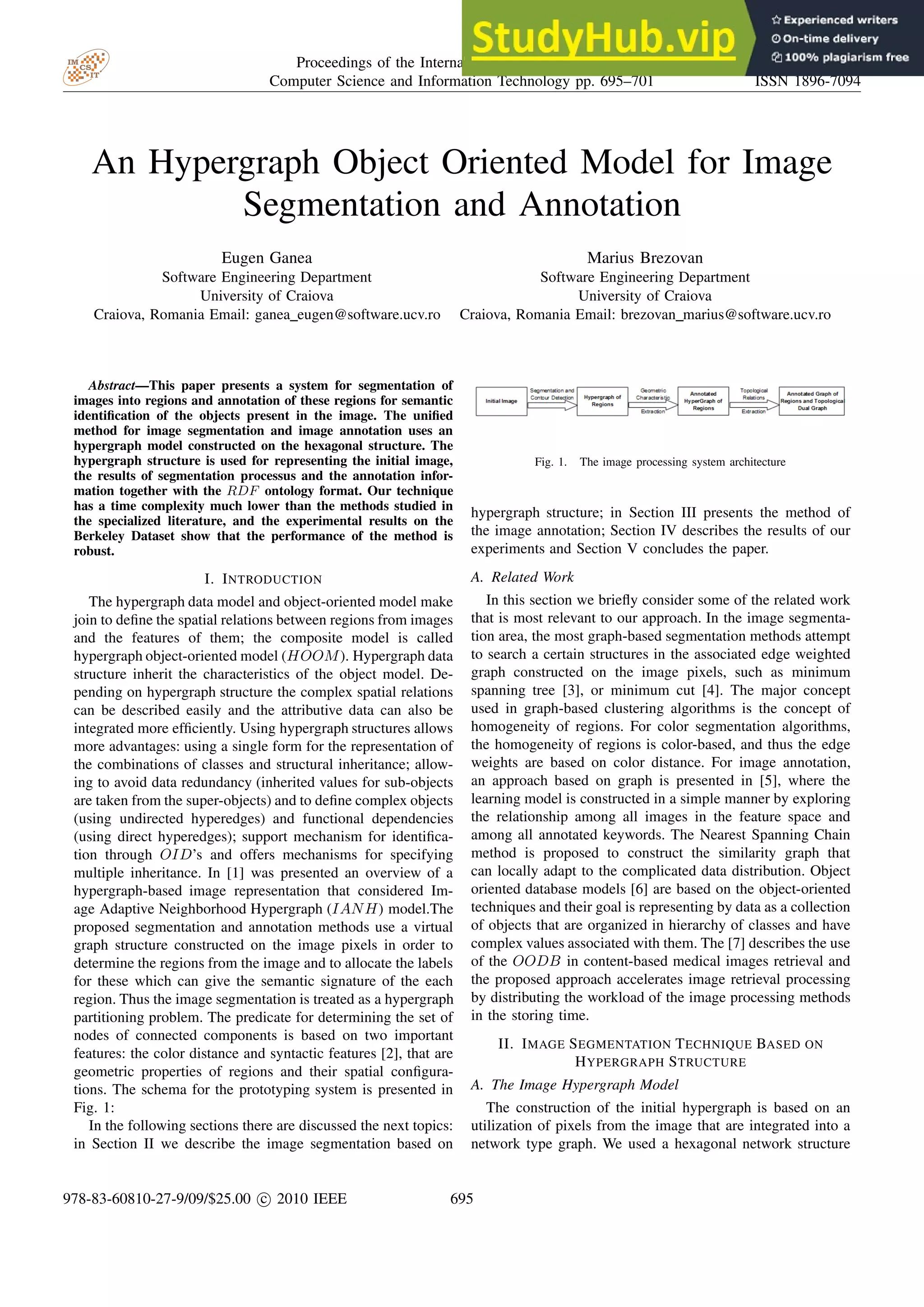 An Hypergraph Object Oriented Model for Image Segmentation and Annotation Eugen Ganea Software Engineering Department University of Craiova Craiova, Romania Email: ganea eugen@software.ucv.ro Marius Brezovan Software Engineering Department University of Craiova Craiova, Romania Email: brezovan marius@software.ucv.ro Abstract—This paper presents a system for segmentation of images into regions and annotation of these regions for semantic identification of the objects present in the image. The unified method for image segmentation and image annotation uses an hypergraph model constructed on the hexagonal structure. The hypergraph structure is used for representing the initial image, the results of segmentation processus and the annotation infor- mation together with the RDF ontology format. Our technique has a time complexity much lower than the methods studied in the specialized literature, and the experimental results on the Berkeley Dataset show that the performance of the method is robust. I. INTRODUCTION The hypergraph data model and object-oriented model make join to define the spatial relations between regions from images and the features of them; the composite model is called hypergraph object-oriented model (HOOM). Hypergraph data structure inherit the characteristics of the object model. De- pending on hypergraph structure the complex spatial relations can be described easily and the attributive data can also be integrated more efficiently. Using hypergraph structures allows more advantages: using a single form for the representation of the combinations of classes and structural inheritance; allow- ing to avoid data redundancy (inherited values for sub-objects are taken from the super-objects) and to define complex objects (using undirected hyperedges) and functional dependencies (using direct hyperedges); support mechanism for identifica- tion through OID’s and offers mechanisms for specifying multiple inheritance. In [1] was presented an overview of a hypergraph-based image representation that considered Im- age Adaptive Neighborhood Hypergraph (IANH) model.The proposed segmentation and annotation methods use a virtual graph structure constructed on the image pixels in order to determine the regions from the image and to allocate the labels for these which can give the semantic signature of the each region. Thus the image segmentation is treated as a hypergraph partitioning problem. The predicate for determining the set of nodes of connected components is based on two important features: the color distance and syntactic features [2], that are geometric properties of regions and their spatial configura- tions. The schema for the prototyping system is presented in Fig. 1: In the following sections there are discussed the next topics: in Section II we describe the image segmentation based on Fig. 1. The image processing system architecture hypergraph structure; in Section III presents the method of the image annotation; Section IV describes the results of our experiments and Section V concludes the paper. A. Related Work In this section we briefly consider some of the related work that is most relevant to our approach. In the image segmenta- tion area, the most graph-based segmentation methods attempt to search a certain structures in the associated edge weighted graph constructed on the image pixels, such as minimum spanning tree [3], or minimum cut [4]. The major concept used in graph-based clustering algorithms is the concept of homogeneity of regions. For color segmentation algorithms, the homogeneity of regions is color-based, and thus the edge weights are based on color distance. For image annotation, an approach based on graph is presented in [5], where the learning model is constructed in a simple manner by exploring the relationship among all images in the feature space and among all annotated keywords. The Nearest Spanning Chain method is proposed to construct the similarity graph that can locally adapt to the complicated data distribution. Object oriented database models [6] are based on the object-oriented techniques and their goal is representing by data as a collection of objects that are organized in hierarchy of classes and have complex values associated with them. The [7] describes the use of the OODB in content-based medical images retrieval and the proposed approach accelerates image retrieval processing by distributing the workload of the image processing methods in the storing time. II. IMAGE SEGMENTATION TECHNIQUE BASED ON HYPERGRAPH STRUCTURE A. The Image Hypergraph Model The construction of the initial hypergraph is based on an utilization of pixels from the image that are integrated into a network type graph. We used a hexagonal network structure Proceedings of the International Multiconference on Computer Science and Information Technology pp. 695–701 ISBN 978-83-60810-27-9 ISSN 1896-7094 978-83-60810-27-9/09/$25.00 c 2010 IEEE 695 