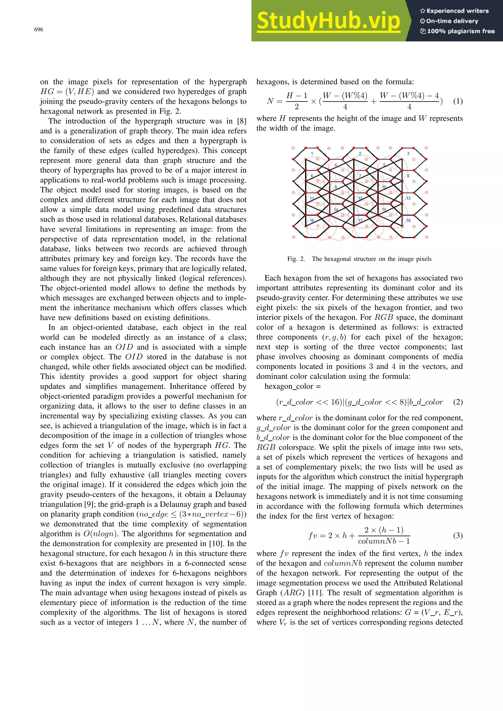 on the image pixels for representation of the hypergraph HG = (V, HE) and we considered two hyperedges of graph joining the pseudo-gravity centers of the hexagons belongs to hexagonal network as presented in Fig. 2. The introduction of the hypergraph structure was in [8] and is a generalization of graph theory. The main idea refers to consideration of sets as edges and then a hypergraph is the family of these edges (called hyperedges). This concept represent more general data than graph structure and the theory of hypergraphs has proved to be of a major interest in applications to real-world problems such is image processing. The object model used for storing images, is based on the complex and different structure for each image that does not allow a simple data model using predefined data structures such as those used in relational databases. Relational databases have several limitations in representing an image: from the perspective of data representation model, in the relational database, links between two records are achieved through attributes primary key and foreign key. The records have the same values for foreign keys, primary that are logically related, although they are not physically linked (logical references). The object-oriented model allows to define the methods by which messages are exchanged between objects and to imple- ment the inheritance mechanism which offers classes which have new definitions based on existing definitions. In an object-oriented database, each object in the real world can be modeled directly as an instance of a class; each instance has an OID and is associated with a simple or complex object. The OID stored in the database is not changed, while other fields associated object can be modified. This identity provides a good support for object sharing updates and simplifies management. Inheritance offered by object-oriented paradigm provides a powerful mechanism for organizing data, it allows to the user to define classes in an incremental way by specializing existing classes. As you can see, is achieved a triangulation of the image, which is in fact a decomposition of the image in a collection of triangles whose edges form the set V of nodes of the hypergraph HG. The condition for achieving a triangulation is satisfied, namely collection of triangles is mutually exclusive (no overlapping triangles) and fully exhaustive (all triangles meeting covers the original image). If it considered the edges which join the gravity pseudo-centers of the hexagons, it obtain a Delaunay triangulation [9]; the grid-graph is a Delaunay graph and based on planarity graph condition (no edge ≤ (3∗no vertex−6)) we demonstrated that the time complexity of segmentation algorithm is O(nlogn). The algorithms for segmentation and the demonstration for complexity are presented in [10]. In the hexagonal structure, for each hexagon h in this structure there exist 6-hexagons that are neighbors in a 6-connected sense and the determination of indexes for 6-hexagons neighbors having as input the index of current hexagon is very simple. The main advantage when using hexagons instead of pixels as elementary piece of information is the reduction of the time complexity of the algorithms. The list of hexagons is stored such as a vector of integers 1 ...N, where N, the number of hexagons, is determined based on the formula: N = H − 1 2 × ( W − (W%4) 4 + W − (W%4) − 4 4 ) (1) where H represents the height of the image and W represents the width of the image. Fig. 2. The hexagonal structure on the image pixels Each hexagon from the set of hexagons has associated two important attributes representing its dominant color and its pseudo-gravity center. For determining these attributes we use eight pixels: the six pixels of the hexagon frontier, and two interior pixels of the hexagon. For RGB space, the dominant color of a hexagon is determined as follows: is extracted three components (r, g, b) for each pixel of the hexagon; next step is sorting of the three vector components; last phase involves choosing as dominant components of media components located in positions 3 and 4 in the vectors, and dominant color calculation using the formula: hexagon color = (r d color << 16)|(g d color << 8)|b d color (2) where r d color is the dominant color for the red component, g d color is the dominant color for the green component and b d color is the dominant color for the blue component of the RGB colorspace. We split the pixels of image into two sets, a set of pixels which represent the vertices of hexagons and a set of complementary pixels; the two lists will be used as inputs for the algorithm which construct the initial hypergraph of the initial image. The mapping of pixels network on the hexagons network is immediately and it is not time consuming in accordance with the following formula which determines the index for the first vertex of hexagon: fv = 2 × h + 2 × (h − 1) columnNb − 1 (3) where fv represent the index of the first vertex, h the index of the hexagon and columnNb represent the column number of the hexagon network. For representing the output of the image segmentation process we used the Attributed Relational Graph (ARG) [11]. The result of segmentation algorithm is stored as a graph where the nodes represent the regions and the edges represent the neighborhood relations: G = (V r, E r), where Vr is the set of vertices corresponding regions detected 696 PROCEEDINGS OF THE IMCSIT. VOLUME 5, 2010 