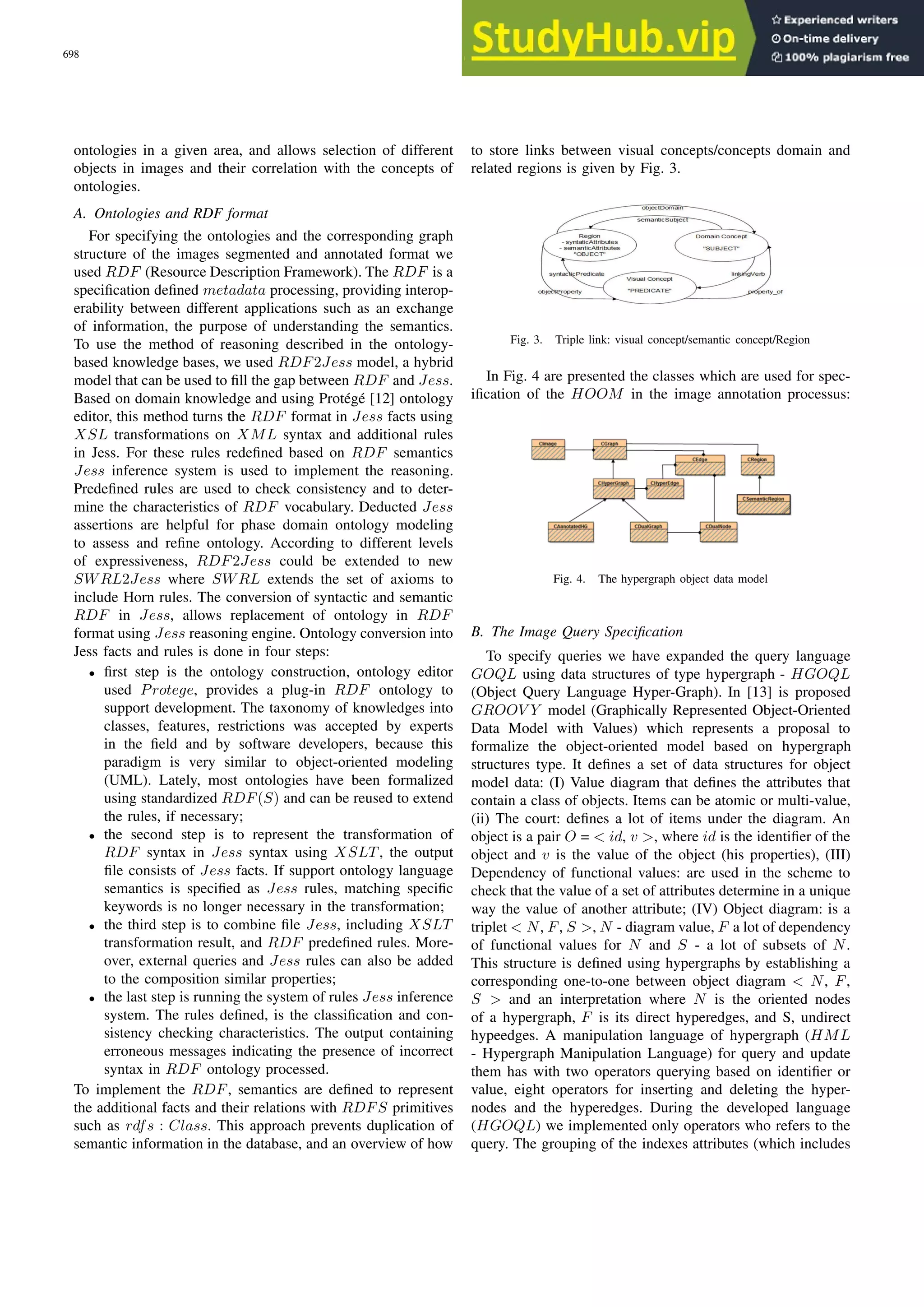 ontologies in a given area, and allows selection of different objects in images and their correlation with the concepts of ontologies. A. Ontologies and RDF format For specifying the ontologies and the corresponding graph structure of the images segmented and annotated format we used RDF (Resource Description Framework). The RDF is a specification defined metadata processing, providing interop- erability between different applications such as an exchange of information, the purpose of understanding the semantics. To use the method of reasoning described in the ontology- based knowledge bases, we used RDF2Jess model, a hybrid model that can be used to fill the gap between RDF and Jess. Based on domain knowledge and using Protégé [12] ontology editor, this method turns the RDF format in Jess facts using XSL transformations on XML syntax and additional rules in Jess. For these rules redefined based on RDF semantics Jess inference system is used to implement the reasoning. Predefined rules are used to check consistency and to deter- mine the characteristics of RDF vocabulary. Deducted Jess assertions are helpful for phase domain ontology modeling to assess and refine ontology. According to different levels of expressiveness, RDF2Jess could be extended to new SWRL2Jess where SWRL extends the set of axioms to include Horn rules. The conversion of syntactic and semantic RDF in Jess, allows replacement of ontology in RDF format using Jess reasoning engine. Ontology conversion into Jess facts and rules is done in four steps: • first step is the ontology construction, ontology editor used Protege, provides a plug-in RDF ontology to support development. The taxonomy of knowledges into classes, features, restrictions was accepted by experts in the field and by software developers, because this paradigm is very similar to object-oriented modeling (UML). Lately, most ontologies have been formalized using standardized RDF(S) and can be reused to extend the rules, if necessary; • the second step is to represent the transformation of RDF syntax in Jess syntax using XSLT , the output file consists of Jess facts. If support ontology language semantics is specified as Jess rules, matching specific keywords is no longer necessary in the transformation; • the third step is to combine file Jess, including XSLT transformation result, and RDF predefined rules. More- over, external queries and Jess rules can also be added to the composition similar properties; • the last step is running the system of rules Jess inference system. The rules defined, is the classification and con- sistency checking characteristics. The output containing erroneous messages indicating the presence of incorrect syntax in RDF ontology processed. To implement the RDF, semantics are defined to represent the additional facts and their relations with RDFS primitives such as rdfs : Class. This approach prevents duplication of semantic information in the database, and an overview of how to store links between visual concepts/concepts domain and related regions is given by Fig. 3. Fig. 3. Triple link: visual concept/semantic concept/Region In Fig. 4 are presented the classes which are used for spec- ification of the HOOM in the image annotation processus: Fig. 4. The hypergraph object data model B. The Image Query Specification To specify queries we have expanded the query language GOQL using data structures of type hypergraph - HGOQL (Object Query Language Hyper-Graph). In [13] is proposed GROOV Y model (Graphically Represented Object-Oriented Data Model with Values) which represents a proposal to formalize the object-oriented model based on hypergraph structures type. It defines a set of data structures for object model data: (I) Value diagram that defines the attributes that contain a class of objects. Items can be atomic or multi-value, (ii) The court: defines a lot of items under the diagram. An object is a pair O = < id, v >, where id is the identifier of the object and v is the value of the object (his properties), (III) Dependency of functional values: are used in the scheme to check that the value of a set of attributes determine in a unique way the value of another attribute; (IV) Object diagram: is a triplet < N, F, S >, N - diagram value, F a lot of dependency of functional values for N and S - a lot of subsets of N. This structure is defined using hypergraphs by establishing a corresponding one-to-one between object diagram < N, F, S > and an interpretation where N is the oriented nodes of a hypergraph, F is its direct hyperedges, and S, undirect hypeedges. A manipulation language of hypergraph (HML - Hypergraph Manipulation Language) for query and update them has with two operators querying based on identifier or value, eight operators for inserting and deleting the hyper- nodes and the hyperedges. During the developed language (HGOQL) we implemented only operators who refers to the query. The grouping of the indexes attributes (which includes 698 PROCEEDINGS OF THE IMCSIT. VOLUME 5, 2010 