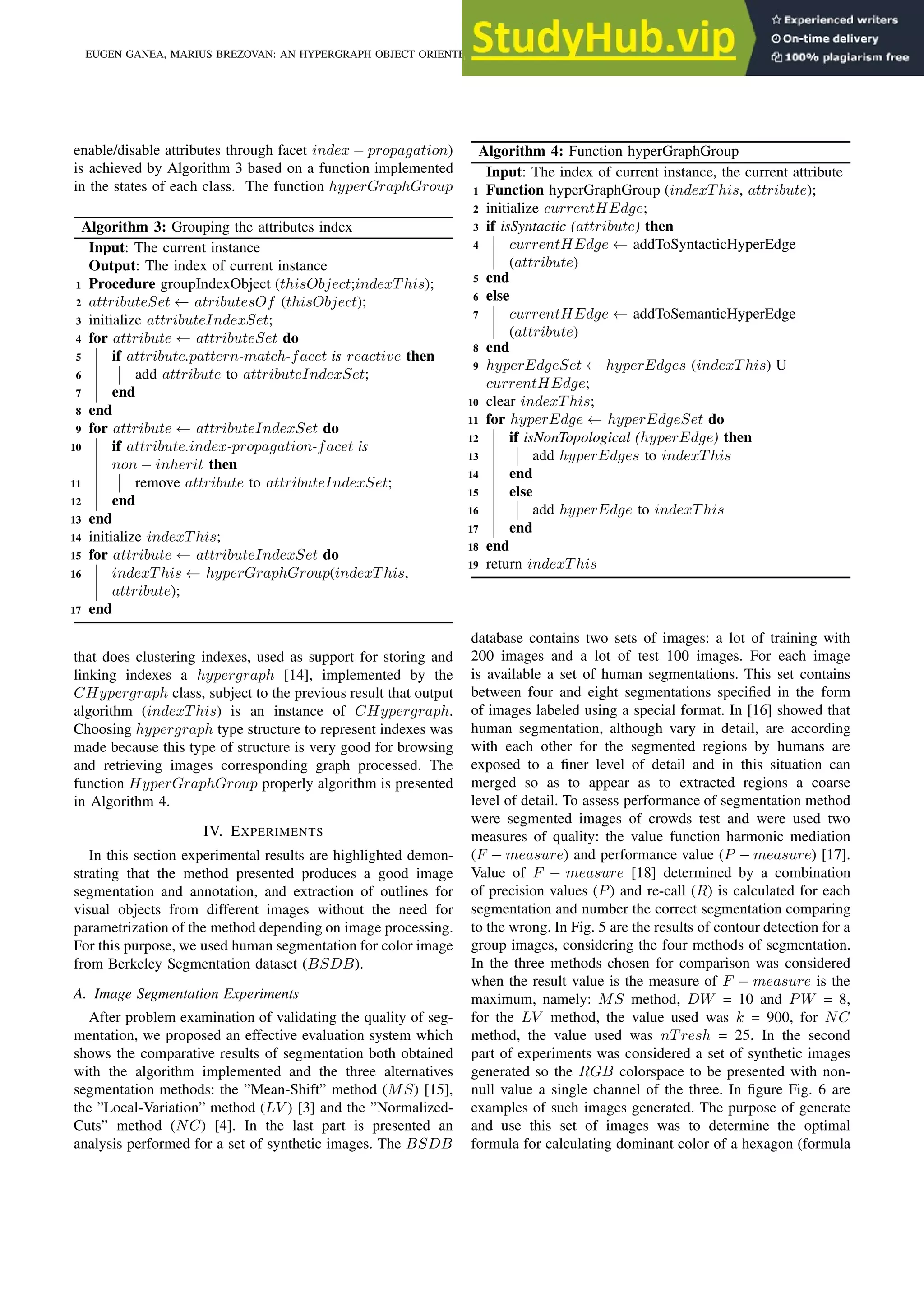 enable/disable attributes through facet index − propagation) is achieved by Algorithm 3 based on a function implemented in the states of each class. The function hyperGraphGroup Algorithm 3: Grouping the attributes index Input: The current instance Output: The index of current instance 1 Procedure groupIndexObject (thisObject;indexT his); 2 attributeSet ← atributesOf (thisObject); 3 initialize attributeIndexSet; 4 for attribute ← attributeSet do 5 if attribute.pattern-match-facet is reactive then 6 add attribute to attributeIndexSet; 7 end 8 end 9 for attribute ← attributeIndexSet do 10 if attribute.index-propagation-facet is non − inherit then 11 remove attribute to attributeIndexSet; 12 end 13 end 14 initialize indexT his; 15 for attribute ← attributeIndexSet do 16 indexT his ← hyperGraphGroup(indexT his, attribute); 17 end that does clustering indexes, used as support for storing and linking indexes a hypergraph [14], implemented by the CHypergraph class, subject to the previous result that output algorithm (indexT his) is an instance of CHypergraph. Choosing hypergraph type structure to represent indexes was made because this type of structure is very good for browsing and retrieving images corresponding graph processed. The function HyperGraphGroup properly algorithm is presented in Algorithm 4. IV. EXPERIMENTS In this section experimental results are highlighted demon- strating that the method presented produces a good image segmentation and annotation, and extraction of outlines for visual objects from different images without the need for parametrization of the method depending on image processing. For this purpose, we used human segmentation for color image from Berkeley Segmentation dataset (BSDB). A. Image Segmentation Experiments After problem examination of validating the quality of seg- mentation, we proposed an effective evaluation system which shows the comparative results of segmentation both obtained with the algorithm implemented and the three alternatives segmentation methods: the ”Mean-Shift” method (MS) [15], the ”Local-Variation” method (LV ) [3] and the ”Normalized- Cuts” method (NC) [4]. In the last part is presented an analysis performed for a set of synthetic images. The BSDB Algorithm 4: Function hyperGraphGroup Input: The index of current instance, the current attribute 1 Function hyperGraphGroup (indexT his, attribute); 2 initialize currentHEdge; 3 if isSyntactic (attribute) then 4 currentHEdge ← addToSyntacticHyperEdge (attribute) 5 end 6 else 7 currentHEdge ← addToSemanticHyperEdge (attribute) 8 end 9 hyperEdgeSet ← hyperEdges (indexT his) U currentHEdge; 10 clear indexT his; 11 for hyperEdge ← hyperEdgeSet do 12 if isNonTopological (hyperEdge) then 13 add hyperEdges to indexT his 14 end 15 else 16 add hyperEdge to indexT his 17 end 18 end 19 return indexT his database contains two sets of images: a lot of training with 200 images and a lot of test 100 images. For each image is available a set of human segmentations. This set contains between four and eight segmentations specified in the form of images labeled using a special format. In [16] showed that human segmentation, although vary in detail, are according with each other for the segmented regions by humans are exposed to a finer level of detail and in this situation can merged so as to appear as to extracted regions a coarse level of detail. To assess performance of segmentation method were segmented images of crowds test and were used two measures of quality: the value function harmonic mediation (F − measure) and performance value (P − measure) [17]. Value of F − measure [18] determined by a combination of precision values (P) and re-call (R) is calculated for each segmentation and number the correct segmentation comparing to the wrong. In Fig. 5 are the results of contour detection for a group images, considering the four methods of segmentation. In the three methods chosen for comparison was considered when the result value is the measure of F − measure is the maximum, namely: MS method, DW = 10 and PW = 8, for the LV method, the value used was k = 900, for NC method, the value used was nT resh = 25. In the second part of experiments was considered a set of synthetic images generated so the RGB colorspace to be presented with non- null value a single channel of the three. In figure Fig. 6 are examples of such images generated. The purpose of generate and use this set of images was to determine the optimal formula for calculating dominant color of a hexagon (formula EUGEN GANEA, MARIUS BREZOVAN: AN HYPERGRAPH OBJECT ORIENTED MODEL FOR IMAGE SEGMENTATION AND ANNOTATION 699 