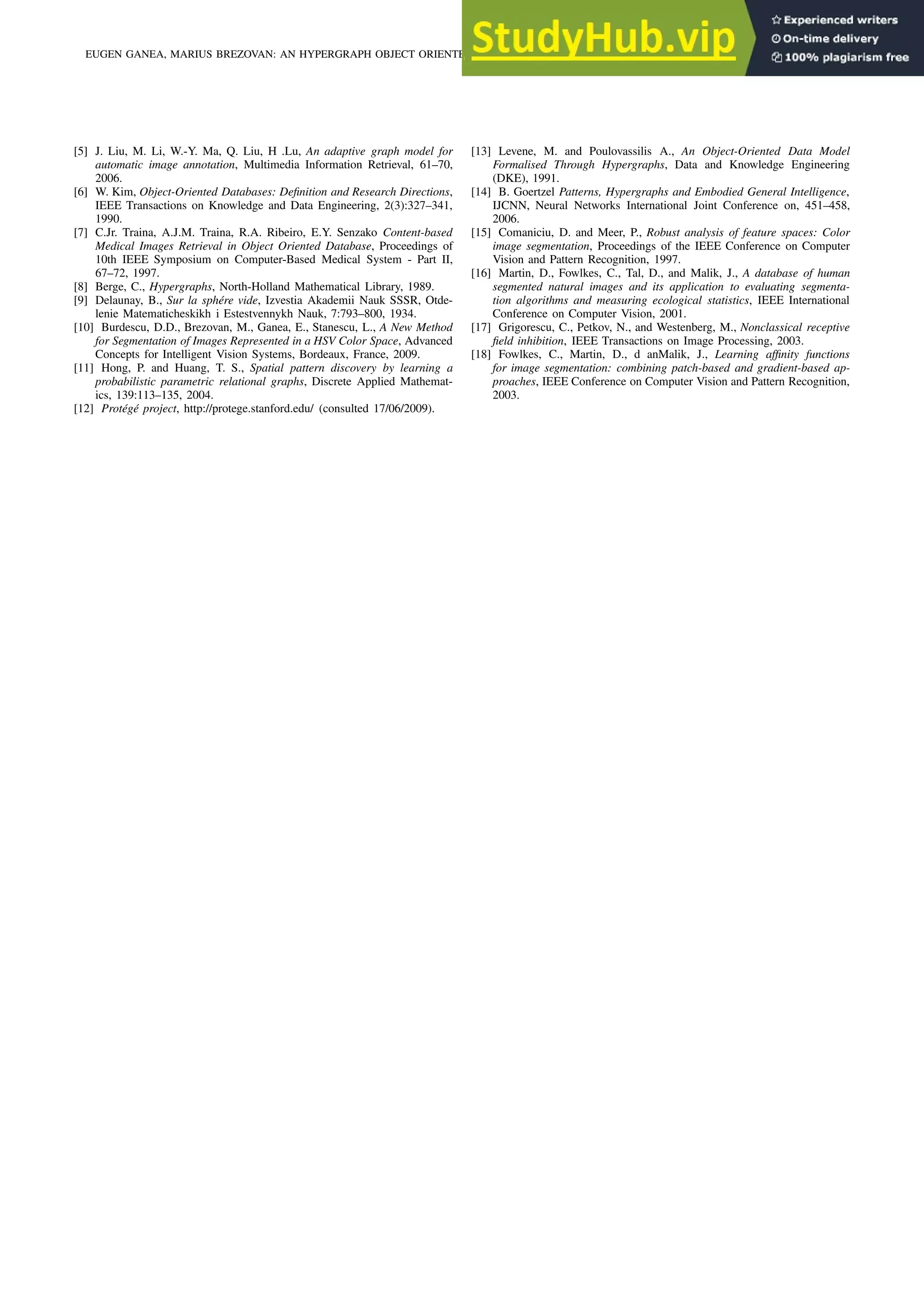 [5] J. Liu, M. Li, W.-Y. Ma, Q. Liu, H .Lu, An adaptive graph model for automatic image annotation, Multimedia Information Retrieval, 61–70, 2006. [6] W. Kim, Object-Oriented Databases: Definition and Research Directions, IEEE Transactions on Knowledge and Data Engineering, 2(3):327–341, 1990. [7] C.Jr. Traina, A.J.M. Traina, R.A. Ribeiro, E.Y. Senzako Content-based Medical Images Retrieval in Object Oriented Database, Proceedings of 10th IEEE Symposium on Computer-Based Medical System - Part II, 67–72, 1997. [8] Berge, C., Hypergraphs, North-Holland Mathematical Library, 1989. [9] Delaunay, B., Sur la sphére vide, Izvestia Akademii Nauk SSSR, Otde- lenie Matematicheskikh i Estestvennykh Nauk, 7:793–800, 1934. [10] Burdescu, D.D., Brezovan, M., Ganea, E., Stanescu, L., A New Method for Segmentation of Images Represented in a HSV Color Space, Advanced Concepts for Intelligent Vision Systems, Bordeaux, France, 2009. [11] Hong, P. and Huang, T. S., Spatial pattern discovery by learning a probabilistic parametric relational graphs, Discrete Applied Mathemat- ics, 139:113–135, 2004. [12] Protégé project, http://protege.stanford.edu/ (consulted 17/06/2009). [13] Levene, M. and Poulovassilis A., An Object-Oriented Data Model Formalised Through Hypergraphs, Data and Knowledge Engineering (DKE), 1991. [14] B. Goertzel Patterns, Hypergraphs and Embodied General Intelligence, IJCNN, Neural Networks International Joint Conference on, 451–458, 2006. [15] Comaniciu, D. and Meer, P., Robust analysis of feature spaces: Color image segmentation, Proceedings of the IEEE Conference on Computer Vision and Pattern Recognition, 1997. [16] Martin, D., Fowlkes, C., Tal, D., and Malik, J., A database of human segmented natural images and its application to evaluating segmenta- tion algorithms and measuring ecological statistics, IEEE International Conference on Computer Vision, 2001. [17] Grigorescu, C., Petkov, N., and Westenberg, M., Nonclassical receptive field inhibition, IEEE Transactions on Image Processing, 2003. [18] Fowlkes, C., Martin, D., d anMalik, J., Learning affinity functions for image segmentation: combining patch-based and gradient-based ap- proaches, IEEE Conference on Computer Vision and Pattern Recognition, 2003. EUGEN GANEA, MARIUS BREZOVAN: AN HYPERGRAPH OBJECT ORIENTED MODEL FOR IMAGE SEGMENTATION AND ANNOTATION 701 
