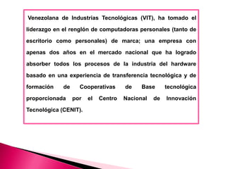 Venezolana de Industrias Tecnológicas (VIT), ha tomado el

liderazgo en el renglón de computadoras personales (tanto de

escritorio como personales) de marca; una empresa con

apenas dos años en el mercado nacional que ha logrado

absorber todos los procesos de la industria del hardware

basado en una experiencia de transferencia tecnológica y de

formación    de     Cooperativas      de    Base      tecnológica

proporcionada     por   el   Centro   Nacional   de   Innovación

Tecnológica (CENIT).
 