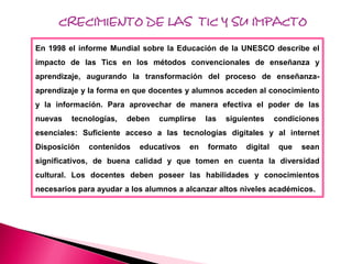 CRECIMIENTO DE LAS TIC Y SU IMPACTO

En 1998 el informe Mundial sobre la Educación de la UNESCO describe el
impacto de las Tics en los métodos convencionales de enseñanza y
aprendizaje, augurando la transformación del proceso de enseñanza-
aprendizaje y la forma en que docentes y alumnos acceden al conocimiento
y la información. Para aprovechar de manera efectiva el poder de las
nuevas   tecnologías,   deben   cumplirse    las   siguientes     condiciones
esenciales: Suficiente acceso a las tecnologías digitales y al internet
Disposición   contenidos   educativos   en   formato    digital    que   sean
significativos, de buena calidad y que tomen en cuenta la diversidad
cultural. Los docentes deben poseer las habilidades y conocimientos
necesarios para ayudar a los alumnos a alcanzar altos niveles académicos.
 