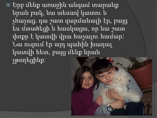    Երբ մենք առաջին անգամ տարանք
    նրան բակ, նա տեսավ կատու և
    չհաչաց. դա շատ զարմանալի էր, բայց
    ես մտածեցի և հասկացա, որ նա շատ
    փոքր է կատվի վրա հաչալու համար:
    Նա ուզում էր այդ պահին խաղալ
    կատվի հետ, բայց մենք նրան
    չթողեցինք:
 