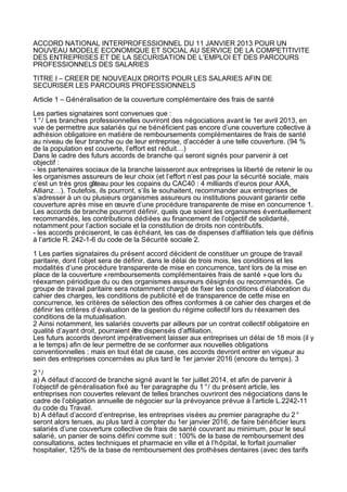 ACCORD NATIONAL INTERPROFESSIONNEL DU 11 JANVIER 2013 POUR UN
NOUVEAU MODELE ECONOMIQUE ET SOCIAL AU SERVICE DE LA COMPETITIVITE
DES ENTREPRISES ET DE LA SECURISATION DE L’EMPLOI ET DES PARCOURS
PROFESSIONNELS DES SALARIES

TITRE I – CREER DE NOUVEAUX DROITS POUR LES SALARIES AFIN DE
SECURISER LES PARCOURS PROFESSIONNELS

Article 1 – Généralisation de la couverture complémentaire des frais de santé

Les parties signataires sont convenues que :
1 °/ Les branches professionnelles ouvriront des négociations avant le 1er avril 2013, en
vue de permettre aux salariés qui ne bénéficient pas encore d’une couverture collective à
adhésion obligatoire en matière de remboursements complémentaires de frais de santé
au niveau de leur branche ou de leur entreprise, d’accéder à une telle couverture. (94 %
de la population est couverte, l’effort est réduit…)
Dans le cadre des futurs accords de branche qui seront signés pour parvenir à cet
objectif :
- les partenaires sociaux de la branche laisseront aux entreprises la liberté de retenir le ou
les organismes assureurs de leur choix (et l’effort n’est pas pour la sécurité sociale, mais
c’est un très gros gâteau pour les copains du CAC40 : 4 milliards d’euros pour AXA,
Allianz…). Toutefois, ils pourront, s’ils le souhaitent, recommander aux entreprises de
s’adresser à un ou plusieurs organismes assureurs ou institutions pouvant garantir cette
couverture après mise en œuvre d’une procédure transparente de mise en concurrence 1.
Les accords de branche pourront définir, quels que soient les organismes éventuellement
recommandés, les contributions dédiées au financement de l’objectif de solidarité,
notamment pour l’action sociale et la constitution de droits non contributifs.
- les accords préciseront, le cas échéant, les cas de dispenses d’affiliation tels que définis
à l’article R. 242-1-6 du code de la Sécurité sociale 2.

1 Les parties signataires du présent accord décident de constituer un groupe de travail
paritaire, dont l’objet sera de définir, dans le délai de trois mois, les conditions et les
modalités d’une procédure transparente de mise en concurrence, tant lors de la mise en
place de la couverture « remboursements complémentaires frais de santé » que lors du
réexamen périodique du ou des organismes assureurs désignés ou recommandés. Ce
groupe de travail paritaire sera notamment chargé de fixer les conditions d’élaboration du
cahier des charges, les conditions de publicité et de transparence de cette mise en
concurrence, les critères de sélection des offres conformes à ce cahier des charges et de
définir les critères d’évaluation de la gestion du régime collectif lors du réexamen des
conditions de la mutualisation.
2 Ainsi notamment, les salariés couverts par ailleurs par un contrat collectif obligatoire en
qualité d’ayant droit, pourraient être dispensés d’affiliation.
Les futurs accords devront impérativement laisser aux entreprises un délai de 18 mois (il y
a le temps) afin de leur permettre de se conformer aux nouvelles obligations
conventionnelles ; mais en tout état de cause, ces accords devront entrer en vigueur au
sein des entreprises concernées au plus tard le 1er janvier 2016 (encore du temps). 3

2 °/
a) A défaut d’accord de branche signé avant le 1er juillet 2014, et afin de parvenir à
l’objectif de généralisation fixé au 1er paragraphe du 1 °/ du présent article, les
entreprises non couvertes relevant de telles branches ouvriront des négociations dans le
cadre de l’obligation annuelle de négocier sur la prévoyance prévue à l’article L.2242-11
du code du Travail.
b) A défaut d’accord d’entreprise, les entreprises visées au premier paragraphe du 2 °
seront alors tenues, au plus tard à compter du 1er janvier 2016, de faire bénéficier leurs
salariés d’une couverture collective de frais de santé couvrant au minimum, pour le seul
salarié, un panier de soins défini comme suit : 100% de la base de remboursement des
consultations, actes techniques et pharmacie en ville et à l’hôpital, le forfait journalier
hospitalier, 125% de la base de remboursement des prothèses dentaires (avec des tarifs
 