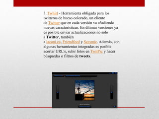 3. Twhirl - Herramienta obligada para los 
twitteros de hueso colorado, un cliente 
de Twitter que en cada versión va añadiendo 
nuevas características. En últimas versiones ya 
es posible enviar actualizaciones no sólo 
a Twitter, también 
a laconi.ca, Friendfeed y Seesmic. Además, con 
algunas herramientas integradas es posible 
acortar URL's, subir fotos en TwitPic y hacer 
búsquedas o filtros de tweets. 
 