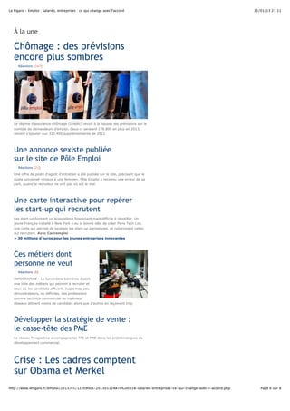 Le Figaro - Emploi : Salariés, entreprises : ce qui change avec l'accord 15/01/13 21:11 
À la une 
Chômage : des prévisions 
encore plus sombres 
Réactions (167) 
Le régime d'assurance-chômage (Unedic) revoit à la hausse ses prévisions sur le 
nombre de demandeurs d'emploi. Ceux-ci seraient 178.800 en plus en 2013, 
venant s'ajouter aux 322.400 supplémentaires de 2012. 
Une annonce sexiste publiée 
sur le site de Pôle Emploi 
Réactions (21) 
Une offre de poste d'agent d'entretien a été publiée sur le site, précisant que le 
poste convenait «mieux à une femme». Pôle Emploi a reconnu une erreur de sa 
part, quand le recruteur ne voit pas où est le mal. 
Une carte interactive pour repérer 
les start-up qui recrutent 
Les start-up forment un écosystème foisonnant mais difficile à identifier. Un 
jeune Français installé à New York a eu la bonne idée de créer Paris Tech List, 
une carte qui permet de localiser les start-up parisiennes, et notamment celles 
qui recrutent. Avec Cadremploi 
» 30 millions d’euros pour les jeunes entreprises innovantes 
Ces métiers dont 
personne ne veut 
Réactions (8) 
INFOGRAPHIE - Le baromètre Jobintree établit 
une liste des métiers qui peinent à recruter et 
ceux où les candidats affluent. Jugés trop peu 
rémunérateurs, ou difficiles, des professions 
comme technico-commercial ou ingénieur 
réseaux attirent moins de candidats alors que d'autres en reçoivent trop 
Développer la stratégie de vente : 
le casse-tête des PME 
Le réseau Prospactive accompagne les TPE et PME dans les problématiques de 
développement commercial. 
Crise : Les cadres comptent 
sur Obama et Merkel 
http://www.lefigaro.fr/emploi/2013/01/12/09005-20130112ARTFIG00358-salaries-entreprises-ce-qui-change-avec-l-accord.php Page 6 sur 8 
 