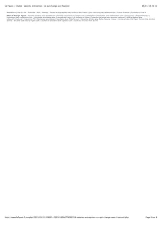 Le Figaro - Emploi : Salariés, entreprises : ce qui change avec l'accord 15/01/13 21:11 
Newsletters | Plan du site | Publicités | RSS | Sitemap | Toutes les biographies avec le Who’s Who France | jeux concours avec Ledemondujeu | Futura Sciences | Symbaloo | Livre.fr 
Sites du Groupe Figaro : Actualité sportive avec Sport24.com | Cinéma avec Evene.fr | Emploi avec Cadremploi.fr | Formation avec Kelformation.com | Conjugaison | Explorimmoneuf | 
Immobilier avec Explorimmo.com | Immobilier de prestige avec Propriétés de France | La Solitaire du Figaro | Locations vacances avec Bertrand vacances | Mode et Beauté avec 
Lefigaro.fr/madame | Programme TV | Résidences secondaires | Spectacles avec TickeTac.com | Vacances de rêve avec Belles Maisons A Louer | Ventes privées | Le Figaro Histoire | La dernière 
séance | Actualité Golf avec Le Figaro Golf | Courtier en assurance avec Cplussur.com | Guide du vin avec l'Avis du Vin 
http://www.lefigaro.fr/emploi/2013/01/12/09005-20130112ARTFIG00358-salaries-entreprises-ce-qui-change-avec-l-accord.php Page 8 sur 8 

