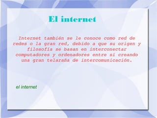 El internet 
Internet también se le conoce como red de 
redes o la gran red, debido a que su origen y 
filosofía se basan en interconectar 
computadores y ordenadores entre sí creando 
una gran telaraña de intercomunicación. 
el internet 
 