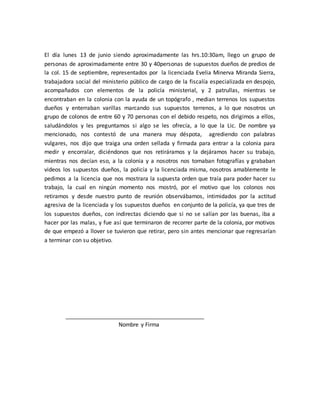 El día lunes 13 de junio siendo aproximadamente las hrs.10:30am, llego un grupo de
personas de aproximadamente entre 30 y 40personas de supuestos dueños de predios de
la col. 15 de septiembre, representados por la licenciada Evelia Minerva Miranda Sierra,
trabajadora social del ministerio público de cargo de la fiscalía especializada en despojo,
acompañados con elementos de la policía ministerial, y 2 patrullas, mientras se
encontraban en la colonia con la ayuda de un topógrafo , median terrenos los supuestos
dueños y enterraban varillas marcando sus supuestos terrenos, a lo que nosotros un
grupo de colonos de entre 60 y 70 personas con el debido respeto, nos dirigimos a ellos,
saludándolos y les preguntamos si algo se les ofrecía, a lo que la Lic. De nombre ya
mencionado, nos contestó de una manera muy déspota, agrediendo con palabras
vulgares, nos dijo que traiga una orden sellada y firmada para entrar a la colonia para
medir y encorralar, diciéndonos que nos retiráramos y la dejáramos hacer su trabajo,
mientras nos decían eso, a la colonia y a nosotros nos tomaban fotografías y grababan
videos los supuestos dueños, la policía y la licenciada misma, nosotros amablemente le
pedimos a la licencia que nos mostrara la supuesta orden que traía para poder hacer su
trabajo, la cual en ningún momento nos mostró, por el motivo que los colonos nos
retiramos y desde nuestro punto de reunión observábamos, intimidados por la actitud
agresiva de la licenciada y los supuestos dueños en conjunto de la policía, ya que tres de
los supuestos dueños, con indirectas diciendo que si no se salían por las buenas, iba a
hacer por las malas, y fue así que terminaron de recorrer parte de la colonia, por motivos
de que empezó a llover se tuvieron que retirar, pero sin antes mencionar que regresarían
a terminar con su objetivo.
Nombre y Firma
 