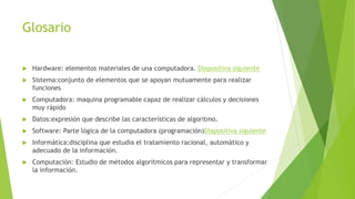 Glosario
 Hardware: elementos materiales de una computadora. Diapositiva siguiente
 Sistema:conjunto de elementos que se apoyan mutuamente para realizar
funciones
 Computadora: maquina programable capaz de realizar cálculos y decisiones
muy rápido
 Datos:expresión que describe las características de algoritmo.
 Software: Parte lógica de la computadora (programación)Diapositiva siguiente
 Informática:disciplina que estudia el tratamiento racional, automático y
adecuado de la información.
 Computación: Estudio de métodos algorítmicos para representar y transformar
la información.
 