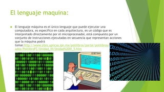 El lenguaje maquina:
 El lenguaje máquina es el único lenguaje que puede ejecutar una
computadora, es específico en cada arquitectura, es un código que es
interpretado directamente por el microprocesador, está compuesto por un
conjunto de instrucciones ejecutadas en secuencia que representan acciones
que la máquina podrá
tomar.http://www.sites.upiicsa.ipn.mx/polilibros/portal/polilibros/p_termin
ados/PolilibroFC/Unidad_III/Unidad%20III_5.htm
 