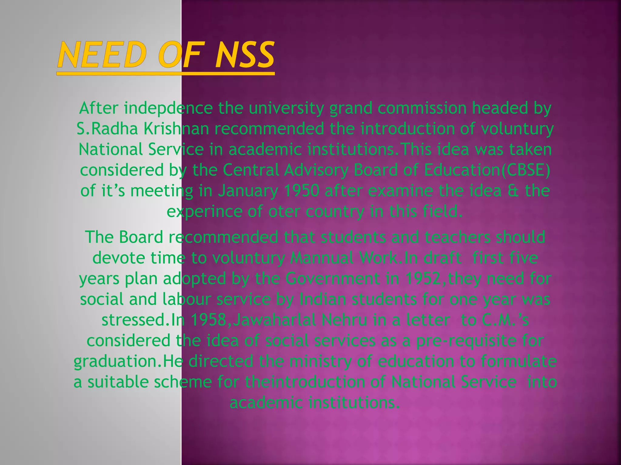 After indepdence the university grand commission headed by
S.Radha Krishnan recommended the introduction of voluntury
National Service in academic institutions.This idea was taken
considered by the Central Advisory Board of Education(CBSE)
of it’s meeting in January 1950 after examine the idea & the
experince of oter country in this field.
The Board recommended that students and teachers should
devote time to voluntury Mannual Work.In draft first five
years plan adopted by the Government in 1952,they need for
social and labour service by Indian students for one year was
stressed.In 1958,Jawaharlal Nehru in a letter to C.M.’s
considered the idea of social services as a pre-requisite for
graduation.He directed the ministry of education to formulate
a suitable scheme for theintroduction of National Service into
academic institutions.
 