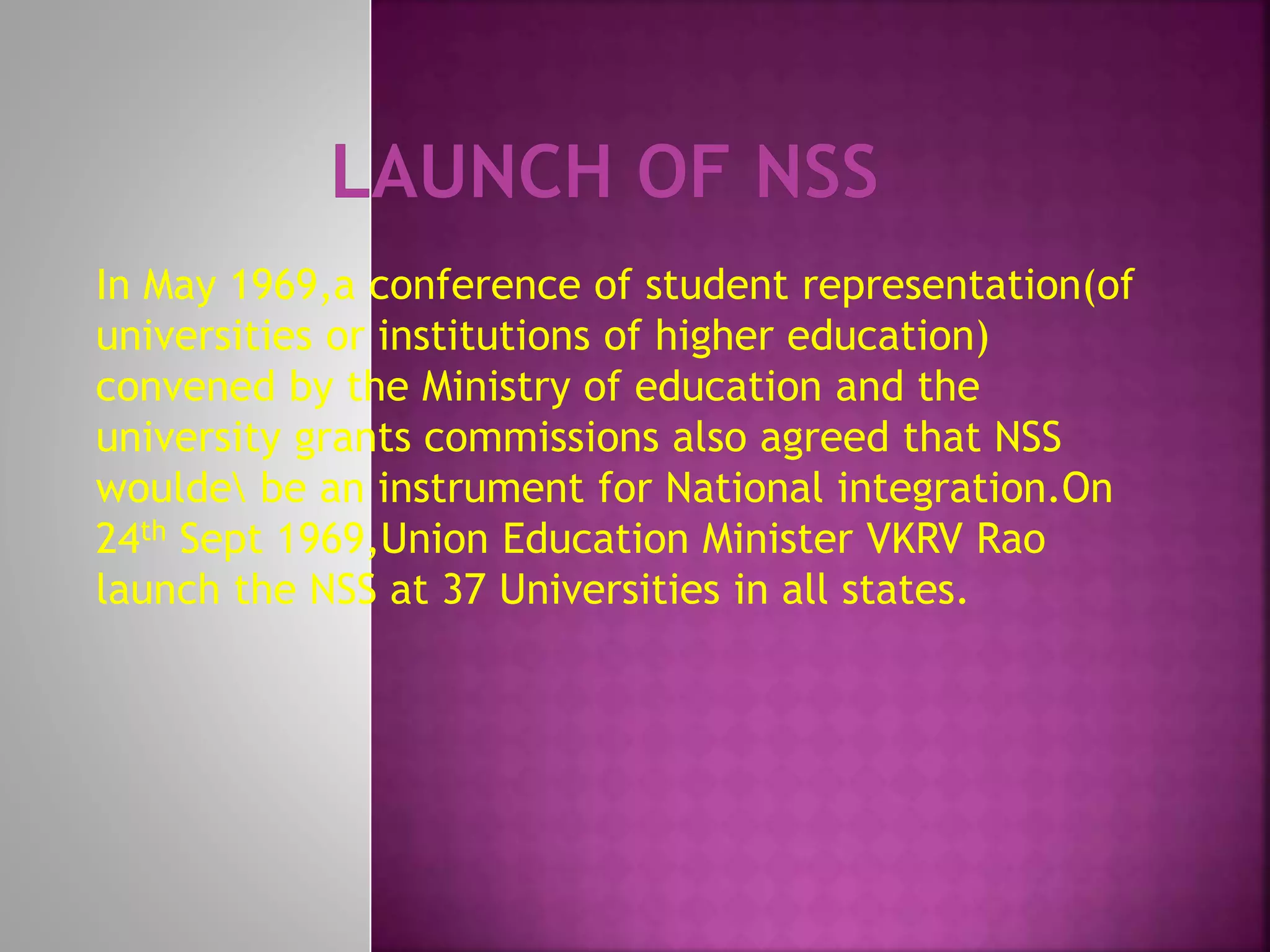 In May 1969,a conference of student representation(of
universities or institutions of higher education)
convened by the Ministry of education and the
university grants commissions also agreed that NSS
woulde be an instrument for National integration.On
24th Sept 1969,Union Education Minister VKRV Rao
launch the NSS at 37 Universities in all states.
 