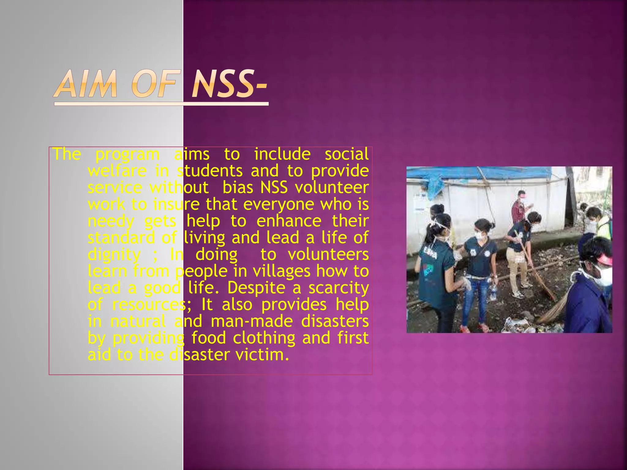 The program aims to include social
welfare in students and to provide
service without bias NSS volunteer
work to insure that everyone who is
needy gets help to enhance their
standard of living and lead a life of
dignity ; In doing to volunteers
learn from people in villages how to
lead a good life. Despite a scarcity
of resources; It also provides help
in natural and man-made disasters
by providing food clothing and first
aid to the disaster victim.
 