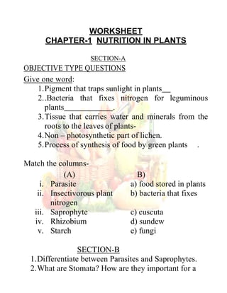 WORKSHEET
CHAPTER-1 NUTRITION IN PLANTS
SECTION-A
OBJECTIVE TYPE QUESTIONS
Give one word:
1.Pigment that traps sunlight in plants
2..Bacteria that fixes nitrogen for leguminous
plants .
3.Tissue that carries water and minerals from the
roots to the leaves of plants-
4.Non – photosynthetic part of lichen.
5.Process of synthesis of food by green plants .
Match the columns-
(A) B)
i. Parasite a) food stored in plants
ii. Insectivorous plant b) bacteria that fixes
nitrogen
iii. Saprophyte c) cuscuta
iv. Rhizobium d) sundew
v. Starch e) fungi
SECTION-B
1.Differentiate between Parasites and Saprophytes.
2.What are Stomata? How are they important for a
Rahul
 