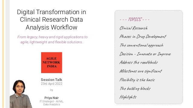 Digital Transformation in
Clinical Research Data
Analysis Workﬂow
Session Talk
23rd April 2022
Priya Nair
IT Strategist - AI/ML,
Data Analytics
by
- - - TOPICS - - -
Clinical Research
Phases in Drug Development
The conventional approach
Decision - Innovate or Improve
Address the roadblocks
Milestones are signiﬁcant
Flexibility is the basis
The building blocks
Highlights
From legacy, heavy and rigid applications to
agile, lightweight and ﬂexible solutions..
 