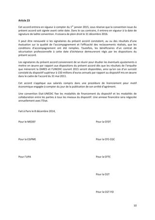 10	
  
	
  
Article	
  23	
  
Cet	
  accord	
  entrera	
  en	
  vigueur	
  à	
  compter	
  du	
  1er
	
  janvier	
  2015,	
  sous	
  réserve	
  que	
  la	
  convention	
  issue	
  du	
  
présent	
  accord	
  soit	
  signée	
  avant	
  cette	
  date.	
  Dans	
  le	
  cas	
  contraire,	
  il	
  entrera	
  en	
  vigueur	
  à	
  la	
  date	
  de	
  
signature	
  de	
  ladite	
  convention.	
  Il	
  cessera	
  de	
  plein	
  droit	
  le	
  31	
  décembre	
  2016.	
  
	
  
Il	
   peut	
   être	
   renouvelé	
   si	
   les	
   signataires	
   du	
   présent	
   accord	
   constatent,	
   au	
   vu	
   des	
   résultats	
   d’une	
  
évaluation	
   sur	
   la	
   qualité	
   de	
   l’accompagnement	
   et	
   l’efficacité	
   des	
   reclassements	
   réalisés,	
   que	
   les	
  
conditions	
   d’accompagnement	
   ont	
   été	
   remplies.	
   Toutefois,	
   les	
   bénéficiaires	
   d’un	
   contrat	
   de	
  
sécurisation	
   professionnelle	
   à	
   cette	
   date	
   d’échéance	
   demeureront	
   régis	
   par	
   les	
   dispositions	
   du	
  
présent	
  accord.	
  	
  
	
  
Les	
  signataires	
  du	
  présent	
  accord	
  conviennent	
  de	
  se	
  réunir	
  pour	
  étudier	
  les	
  éventuels	
  ajustements	
  à	
  
mettre	
  en	
  œuvre	
  par	
  rapport	
  aux	
  dispositions	
  du	
  présent	
  accord	
  dès	
  que	
  les	
  résultats	
  de	
  l’enquête	
  
que	
  mèneront	
  la	
  DARES	
  et	
  l’UNEDIC	
  courant	
  2015	
  seront	
  disponibles,	
  ainsi	
  qu’en	
  cas	
  d’un	
  surcoût	
  
constaté	
  du	
  dispositif	
  supérieur	
  à	
  150	
  millions	
  d’euros	
  annuels	
  par	
  rapport	
  au	
  dispositif	
  mis	
  en	
  œuvre	
  
dans	
  le	
  cadre	
  de	
  l’accord	
  du	
  31	
  mai	
  2011.	
  
	
  
Cet	
   accord	
   s’applique	
   aux	
   salariés	
   compris	
   dans	
   une	
   procédure	
   de	
   licenciement	
   pour	
   motif	
  
économique	
  engagée	
  à	
  compter	
  du	
  jour	
  de	
  la	
  publication	
  de	
  son	
  arrêté	
  d’agrément.	
  	
  
	
  
Une	
   convention	
   Etat-­‐UNEDIC	
   fixe	
   les	
   modalités	
   de	
   financement	
   du	
   dispositif	
   et	
   les	
   modalités	
   de	
  
collaboration	
  entre	
  les	
  parties	
  à	
  tous	
  les	
  niveaux	
  du	
  dispositif.	
  Une	
  annexe	
  financière	
  sera	
  négociée	
  
annuellement	
  avec	
  l’Etat.	
  
	
  
	
  
Fait	
  à	
  Paris	
  le	
  8	
  décembre	
  2014,	
  	
  
	
  
	
  
Pour	
  le	
  MEDEF	
  	
   Pour	
  la	
  CFDT	
  
	
  
	
  
	
  
	
  
Pour	
  la	
  CGPME	
   Pour	
  la	
  CFE-­‐CGC	
  
	
  
	
  
	
  
	
  
Pour	
  l’UPA	
   Pour	
  la	
  CFTC	
  
	
  
	
  
	
  
	
  
	
   Pour	
  la	
  CGT	
  	
  
	
  
	
  
	
  
	
  
	
   Pour	
  la	
  CGT-­‐FO	
  
	
  
 