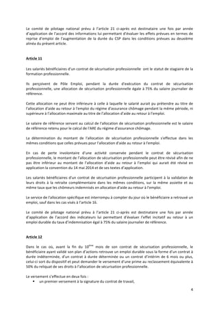 4	
  
	
  
Le	
   comité	
   de	
   pilotage	
   national	
   prévu	
   à	
   l’article	
   21	
   ci-­‐après	
   est	
   destinataire	
   une	
   fois	
   par	
   année	
  
d’application	
  de	
  l’accord	
  des	
  informations	
  lui	
  permettant	
  d’évaluer	
  les	
  effets	
  prévues	
  en	
  termes	
  de	
  
reprise	
   d’emploi	
   de	
   l’augmentation	
   de	
   la	
   durée	
   du	
   CSP	
   dans	
   les	
   conditions	
   prévues	
   au	
   deuxième	
  
alinéa	
  du	
  présent	
  article.	
  
	
  
	
  
Article	
  11	
  
	
  
Les	
  salariés	
  bénéficiaires	
  d'un	
  contrat	
  de	
  sécurisation	
  professionnelle	
  	
  ont	
  le	
  statut	
  de	
  stagiaire	
  de	
  la	
  
formation	
  professionnelle.	
  	
  
	
  
Ils	
   perçoivent	
   de	
   Pôle	
   Emploi,	
   pendant	
   la	
   durée	
   d'exécution	
   du	
   contrat	
   de	
   sécurisation	
  
professionnelle,	
  une	
  allocation	
  de	
  sécurisation	
  professionnelle	
  égale	
  à	
  75%	
  du	
  salaire	
  journalier	
  de	
  
référence.	
  	
  
	
  
Cette	
  allocation	
  ne	
  peut	
  être	
  inférieure	
  à	
  celle	
  à	
  laquelle	
  le	
  salarié	
  aurait	
  pu	
  prétendre	
  au	
  titre	
  de	
  
l'allocation	
  d'aide	
  au	
  retour	
  à	
  l'emploi	
  du	
  régime	
  d'assurance	
  chômage	
  pendant	
  la	
  même	
  période,	
  ni	
  
supérieure	
  à	
  l’allocation	
  maximale	
  au	
  titre	
  de	
  l’allocation	
  d’aide	
  au	
  retour	
  à	
  l’emploi.	
  	
  
	
  
Le	
  salaire	
  de	
  référence	
  servant	
  au	
  calcul	
  de	
  l'allocation	
  de	
  sécurisation	
  professionnelle	
  est	
  le	
  salaire	
  
de	
  référence	
  retenu	
  pour	
  le	
  calcul	
  de	
  l'ARE	
  du	
  régime	
  d'assurance	
  chômage.	
  	
  
	
  
La	
   détermination	
   du	
   montant	
   de	
   l'allocation	
   de	
   sécurisation	
   professionnelle	
   s'effectue	
   dans	
   les	
  
mêmes	
  conditions	
  que	
  celles	
  prévues	
  pour	
  l'allocation	
  d'aide	
  au	
  retour	
  à	
  l'emploi.	
  	
  
	
  
En	
   cas	
   de	
   perte	
   involontaire	
   d’une	
   activité	
   conservée	
   pendant	
   le	
   contrat	
   de	
   sécurisation	
  
professionnelle,	
  le	
  montant	
  de	
  l’allocation	
  de	
  sécurisation	
  professionnelle	
  peut	
  être	
  révisé	
  afin	
  de	
  ne	
  
pas	
   être	
   inférieur	
   au	
   montant	
   de	
   l’allocation	
   d’aide	
   au	
   retour	
   à	
   l’emploi	
   qui	
   aurait	
   été	
   révisé	
   en	
  
application	
  la	
  convention	
  du	
  14	
  mai	
  2014	
  et	
  de	
  ses	
  textes	
  d’application.	
  
	
  
Les	
  salariés	
  bénéficiaires	
  d'un	
  contrat	
  de	
  sécurisation	
  professionnelle	
  participent	
  à	
  la	
  validation	
  de	
  
leurs	
   droits	
   à	
   la	
   retraite	
   complémentaire	
   dans	
   les	
   mêmes	
   conditions,	
   sur	
   la	
   même	
   assiette	
   et	
   au	
  
même	
  taux	
  que	
  les	
  chômeurs	
  indemnisés	
  en	
  allocation	
  d'aide	
  au	
  retour	
  à	
  l'emploi.	
  
	
  
Le	
  service	
  de	
  l'allocation	
  spécifique	
  est	
  interrompu	
  à	
  compter	
  du	
  jour	
  où	
  le	
  bénéficiaire	
  a	
  retrouvé	
  un	
  
emploi,	
  sauf	
  dans	
  les	
  cas	
  visés	
  à	
  l’article	
  16.	
  
	
  
Le	
   comité	
   de	
   pilotage	
   national	
   prévu	
   à	
   l’article	
   21	
   ci-­‐après	
   est	
   destinataire	
   une	
   fois	
   par	
   année	
  
d’application	
   de	
   l’accord	
   des	
   indicateurs	
   lui	
   permettant	
   d’évaluer	
   l’effet	
   incitatif	
   au	
   retour	
   à	
   un	
  
emploi	
  durable	
  du	
  taux	
  d’indemnisation	
  égal	
  à	
  75%	
  du	
  salaire	
  journalier	
  de	
  référence.	
  
	
  
	
  
Article	
  12	
  	
  
	
  
Dans	
   le	
   cas	
   où,	
   avant	
   la	
   fin	
   du	
   10ème
	
   mois	
   de	
   son	
   contrat	
   de	
   sécurisation	
   professionnelle,	
   le	
  
bénéficiaire	
  ayant	
  validé	
  son	
  plan	
  d’actions	
  retrouve	
  un	
  emploi	
  durable	
  sous	
  la	
  forme	
  d’un	
  contrat	
  à	
  
durée	
  indéterminée,	
  d’un	
  contrat	
  à	
  durée	
  déterminée	
  ou	
  un	
  contrat	
  d’intérim	
  de	
  6	
  mois	
  ou	
  plus,	
  
celui-­‐ci	
  sort	
  du	
  dispositif	
  et	
  peut	
  demander	
  le	
  versement	
  d’une	
  prime	
  au	
  reclassement	
  équivalente	
  à	
  
50%	
  du	
  reliquat	
  de	
  ses	
  droits	
  à	
  l’allocation	
  de	
  sécurisation	
  professionnelle.	
  	
  
	
  
Le	
  versement	
  s’effectue	
  en	
  deux	
  fois	
  :	
  	
  
§ un	
  premier	
  versement	
  à	
  la	
  signature	
  du	
  contrat	
  de	
  travail,	
  	
  
 