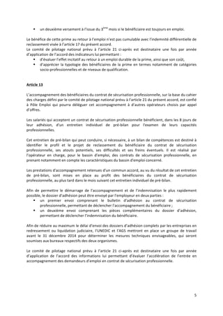 5	
  
	
  
§ un	
  deuxième	
  versement	
  à	
  l’issue	
  du	
  3ème
	
  mois	
  si	
  le	
  bénéficiaire	
  est	
  toujours	
  en	
  emploi.	
  	
  
	
  
Le	
  bénéfice	
  de	
  cette	
  prime	
  au	
  retour	
  à	
  l’emploi	
  n’est	
  pas	
  cumulable	
  avec	
  l’indemnité	
  différentielle	
  de	
  
reclassement	
  visée	
  à	
  l’article	
  17	
  du	
  présent	
  accord.	
  	
  
Le	
   comité	
   de	
   pilotage	
   national	
   prévu	
   à	
   l’article	
   21	
   ci-­‐après	
   est	
   destinataire	
   une	
   fois	
   par	
   année	
  
d’application	
  de	
  l’accord	
  des	
  indicateurs	
  lui	
  permettant	
  :	
  
§ d’évaluer	
  l’effet	
  incitatif	
  au	
  retour	
  à	
  un	
  emploi	
  durable	
  de	
  la	
  prime,	
  ainsi	
  que	
  son	
  coût,	
  
§ d’apprécier	
  la	
  typologie	
  des	
  bénéficiaires	
  de	
  la	
  prime	
  en	
  termes	
  notamment	
  de	
  catégories	
  
socio-­‐professionnelles	
  et	
  de	
  niveaux	
  de	
  qualification.	
  	
  
	
  
	
  
Article	
  13	
  	
  
	
  
L’accompagnement	
  des	
  bénéficiaires	
  du	
  contrat	
  de	
  sécurisation	
  professionnelle,	
  sur	
  la	
  base	
  du	
  cahier	
  
des	
  charges	
  défini	
  par	
  le	
  comité	
  de	
  pilotage	
  national	
  prévu	
  à	
  l’article	
  21	
  du	
  présent	
  accord,	
  est	
  confié	
  
à	
   Pôle	
   Emploi	
   qui	
   pourra	
   déléguer	
   cet	
   accompagnement	
   à	
   d’autres	
   opérateurs	
   choisis	
   par	
   appel	
  
d’offres.	
  	
  
	
  
Les	
  salariés	
  qui	
  acceptent	
  un	
  contrat	
  de	
  sécurisation	
  professionnelle	
  bénéficient,	
  dans	
  les	
  8	
  jours	
  de	
  
leur	
   adhésion,	
   d'un	
   entretien	
   individuel	
   de	
   pré-­‐bilan	
   pour	
   l'examen	
   de	
   leurs	
   capacités	
  
professionnelles.	
  	
  
	
  
Cet	
  entretien	
  de	
  pré-­‐bilan	
  qui	
  peut	
  conduire,	
  si	
  nécessaire,	
  à	
  un	
  bilan	
  de	
  compétences	
  est	
  destiné	
  à	
  
identifier	
   le	
   profil	
   et	
   le	
   projet	
   de	
   reclassement	
   du	
   bénéficiaire	
   du	
   contrat	
   de	
   sécurisation	
  
professionnelle,	
   ses	
   atouts	
   potentiels,	
   ses	
   difficultés	
   et	
   ses	
   freins	
   éventuels.	
   Il	
   est	
   réalisé	
   par	
  
l’opérateur	
   en	
   charge,	
   pour	
   le	
   bassin	
   d’emploi,	
   des	
   contrats	
   de	
   sécurisation	
   professionnelle,	
   en	
  
prenant	
  notamment	
  en	
  compte	
  les	
  caractéristiques	
  du	
  bassin	
  d'emploi	
  concerné.	
  
	
  
Les	
  prestations	
  d'accompagnement	
  retenues	
  d'un	
  commun	
  accord,	
  au	
  vu	
  du	
  résultat	
  de	
  cet	
  entretien	
  
de	
   pré-­‐bilan,	
   sont	
   mises	
   en	
   place	
   au	
   profit	
   des	
   bénéficiaires	
   du	
   contrat	
   de	
   sécurisation	
  
professionnelle,	
  au	
  plus	
  tard	
  dans	
  le	
  mois	
  suivant	
  cet	
  entretien	
  individuel	
  de	
  pré-­‐bilan.	
  	
  
	
  
Afin	
   de	
   permettre	
   le	
   démarrage	
   de	
   l’accompagnement	
   et	
   de	
   l’indemnisation	
   le	
   plus	
   rapidement	
  
possible,	
  le	
  dossier	
  d’adhésion	
  peut	
  être	
  envoyé	
  par	
  l’employeur	
  en	
  deux	
  parties	
  :	
  	
  
§ un	
   premier	
   envoi	
   comprenant	
   le	
   bulletin	
   d’adhésion	
   au	
   contrat	
   de	
   sécurisation	
  
professionnelle,	
  permettant	
  de	
  déclencher	
  l’accompagnement	
  du	
  bénéficiaire	
  ;	
  	
  
§ un	
   deuxième	
   envoi	
   comprenant	
   les	
   pièces	
   complémentaires	
   du	
   dossier	
   d’adhésion,	
  
permettant	
  de	
  déclencher	
  l’indemnisation	
  du	
  bénéficiaire.	
  	
  
	
  
Afin	
  de	
  réduire	
  au	
  maximum	
  le	
  délai	
  d’envoi	
  des	
  dossiers	
  d’adhésion	
  complets	
  par	
  les	
  entreprises	
  en	
  
redressement	
   ou	
   liquidation	
   judiciaire,	
   l’UNEDIC	
   et	
   l’AGS	
   mettront	
   en	
   place	
   un	
   groupe	
   de	
   travail	
  
avant	
   le	
   31	
   décembre	
   2014	
   pour	
   déterminer	
   les	
   mesures	
   techniques	
   envisageables,	
   qui	
   seront	
  
soumises	
  aux	
  bureaux	
  respectifs	
  des	
  deux	
  organismes.	
  
	
  
Le	
   comité	
   de	
   pilotage	
   national	
   prévu	
   à	
   l’article	
   21	
   ci-­‐après	
   est	
   destinataire	
   une	
   fois	
   par	
   année	
  
d’application	
   de	
   l’accord	
   des	
   informations	
   lui	
   permettant	
   d’évaluer	
   l’accélération	
   de	
   l’entrée	
   en	
  
accompagnement	
  des	
  demandeurs	
  d’emploi	
  en	
  contrat	
  de	
  sécurisation	
  professionnelle.	
  
	
  
	
  
	
   	
  
 