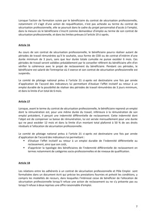 7	
  
	
  
Lorsque	
  l'action	
  de	
  formation	
  suivie	
  par	
  le	
  bénéficiaire	
  du	
  contrat	
  de	
  sécurisation	
  professionnelle,	
  
notamment	
   s'il	
   s'agit	
   d'une	
   action	
   de	
   requalification,	
   n'est	
   pas	
   achevée	
   au	
   terme	
   du	
   contrat	
   de	
  
sécurisation	
  professionnelle,	
  elle	
  se	
  poursuit	
  dans	
  le	
  cadre	
  du	
  projet	
  personnalisé	
  d’accès	
  à	
  l’emploi,	
  
dans	
  la	
  mesure	
  où	
  le	
  bénéficiaire	
  s’inscrit	
  comme	
  demandeur	
  d’emploi	
  au	
  terme	
  de	
  son	
  contrat	
  de	
  
sécurisation	
  professionnelle,	
  et	
  dans	
  les	
  limites	
  prévues	
  à	
  l'article	
  19	
  ci-­‐après.	
  
	
  
	
  
Article	
  16	
  	
  
	
  
Au	
   cours	
   de	
   son	
   contrat	
   de	
   sécurisation	
   professionnelle,	
   le	
   bénéficiaire	
   pourra	
   réaliser	
   autant	
   de	
  
périodes	
  de	
  travail	
  rémunérées	
  qu’il	
  le	
  souhaite,	
  sous	
  forme	
  de	
  CDD	
  ou	
  de	
  contrat	
  d’intérim	
  d’une	
  
durée	
   minimum	
   de	
   3	
   jours,	
   sans	
   que	
   leur	
   durée	
   totale	
   cumulée	
   ne	
   puisse	
   excéder	
   6	
   mois.	
   Ces	
  
périodes	
  de	
  travail	
  seront	
  validées	
  préalablement	
  par	
  le	
  conseiller	
  référent	
  du	
  bénéficiaire	
  afin	
  d’en	
  
vérifier	
   la	
   cohérence	
   avec	
   le	
   projet	
   de	
   reclassement	
   du	
   bénéficiaire.	
   Pendant	
   ces	
   périodes,	
   le	
  
bénéficiaire	
  est	
  salarié	
  de	
  l’entreprise	
  où	
  il	
  exerce	
  et	
  son	
  contrat	
  de	
  sécurisation	
  professionnelle	
  est	
  
suspendu.	
  	
  
	
  
Le	
   comité	
   de	
   pilotage	
   national	
   prévu	
   à	
   l’article	
   21	
   ci-­‐après	
   est	
   destinataire	
   une	
   fois	
   par	
   année	
  
d’application	
   de	
   l’accord	
   des	
   indicateurs	
   lui	
   permettant	
   d’évaluer	
   l’effet	
   incitatif	
   au	
   retour	
   à	
   un	
  
emploi	
  durable	
  de	
  la	
  possibilité	
  de	
  réaliser	
  des	
  périodes	
  de	
  travail	
  rémunérées	
  de	
  3	
  jours	
  minimum,	
  
et	
  dans	
  la	
  limite	
  d’un	
  total	
  de	
  6	
  mois.	
  	
  
	
  
	
  
Article	
  17	
  	
  
	
  
Lorsque,	
  avant	
  le	
  terme	
  du	
  contrat	
  de	
  sécurisation	
  professionnelle,	
  le	
  bénéficiaire	
  reprend	
  un	
  emploi	
  
dont	
   la	
   rémunération	
   est,	
   pour	
   une	
   même	
   durée	
   du	
   travail,	
   inférieure	
   à	
   la	
   rémunération	
   de	
   son	
  
emploi	
   précédent,	
   il	
   perçoit	
   une	
   indemnité	
   différentielle	
   de	
   reclassement.	
   Cette	
   indemnité	
   dont	
  
l'objet	
  est	
  de	
  compenser	
  sa	
  baisse	
  de	
  rémunération,	
  lui	
  est	
  versée	
  mensuellement	
  pour	
  une	
  durée	
  
qui	
   ne	
   peut	
   excéder	
   12	
   mois	
   et	
   dans	
   la	
   limite	
   d'un	
   montant	
   total	
   plafonné	
   à	
   50	
   %	
   de	
   ses	
   droits	
  
résiduels	
  à	
  l'allocation	
  de	
  sécurisation	
  professionnelle.	
  
	
  
Le	
   comité	
   de	
   pilotage	
   national	
   prévu	
   à	
   l’article	
   21	
   ci-­‐après	
   est	
   destinataire	
   une	
   fois	
   par	
   année	
  
d’application	
  de	
  l’accord	
  des	
  indicateurs	
  lui	
  permettant	
  :	
  
§ d’évaluer	
   l’effet	
   incitatif	
   au	
   retour	
   à	
   un	
   emploi	
   durable	
   de	
   l’indemnité	
   différentielle	
   au	
  
reclassement,	
  ainsi	
  que	
  son	
  coût,	
  
§ d’apprécier	
   la	
   typologie	
   des	
   bénéficiaires	
   de	
   l’indemnité	
   différentielle	
   de	
   reclassement	
   en	
  
termes	
  notamment	
  de	
  catégories	
  socio-­‐professionnelles	
  et	
  de	
  niveaux	
  de	
  qualification.	
  	
  
	
  
	
  
Article	
  18	
  
	
  
Les	
  relations	
  entre	
  les	
  adhérents	
  à	
  un	
  contrat	
  de	
  sécurisation	
  professionnelle	
  et	
  Pôle	
  Emploi	
  	
  sont	
  
formalisées	
  dans	
  un	
  document	
  écrit	
  qui	
  précise	
  les	
  prestations	
  fournies	
  et	
  prévoit	
  les	
  conditions,	
  y	
  
compris	
  les	
  modalités	
  de	
  recours,	
  dans	
  lesquelles	
  l'intéressé	
  cesse	
  de	
  bénéficier	
  de	
  l'allocation	
  de	
  
sécurisation	
  professionnelle	
  lorsqu'il	
  refuse	
  une	
  action	
  de	
  reclassement	
  ou	
  ne	
  s'y	
  présente	
  pas	
  ou	
  
lorsqu'il	
  refuse	
  à	
  deux	
  reprises	
  une	
  offre	
  raisonnable	
  d’emploi.	
  	
  	
  
	
  
	
  
	
   	
  
 
