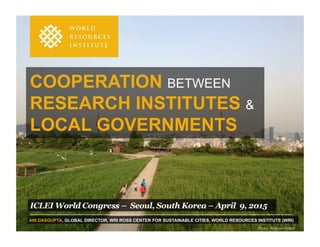 COOPERATION BETWEEN
RESEARCH INSTITUTES &
LOCAL GOVERNMENTS
ICLEI World Congress – Seoul, South Korea – April 9, 2015
ANI DASGUPTA, GLOBAL DIRECTOR, WRI ROSS CENTER FOR SUSTAINABLE CITIES, WORLD RESOURCES INSTITUTE (WRI)
Photo  :  Andrew  Stokols
 