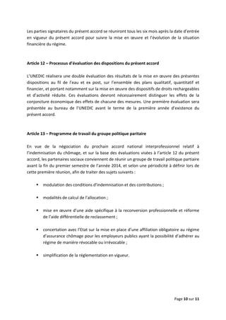  
 
 
Page 10 sur 11 
 
Les parties signataires du présent accord se réuniront tous les six mois après la date d’entrée 
en  vigueur du  présent accord  pour  suivre  la  mise  en  œuvre  et  l’évolution  de  la  situation 
financière du régime.  
 
 
Article 12 – Processus d’évaluation des dispositions du présent accord 
 
L’UNEDIC réalisera une double évaluation des résultats de la mise en œuvre des présentes 
dispositions  au  fil  de  l’eau  et  ex  post,  sur  l’ensemble  des  plans  qualitatif,  quantitatif  et 
financier, et portant notamment sur la mise en œuvre des dispositifs de droits rechargeables 
et  d’activité  réduite.  Ces  évaluations  devront  nécessairement  distinguer  les  effets  de  la 
conjoncture économique des effets de chacune des mesures. Une première évaluation sera 
présentée  au  bureau  de  l’UNEDIC  avant  le  terme  de  la  première  année  d’existence  du 
présent accord.  
 
 
Article 13 – Programme de travail du groupe politique paritaire 
 
En  vue  de  la  négociation  du  prochain  accord  national  interprofessionnel  relatif  à 
l’indemnisation du chômage, et sur la base des évaluations visées à l’article 12 du présent 
accord, les partenaires sociaux conviennent de réunir un groupe de travail politique partiaire 
avant la fin du premier semestre de l’année 2014, et selon une périodicité à définir lors de 
cette première réunion, afin de traiter des sujets suivants :  
 
modulation des conditions d’indemnisation et des contributions ;  
 
modalités de calcul de l’allocation ;  
 
mise en œuvre d’une aide spécifique à la reconversion professionnelle et réforme 
de l’aide différentielle de reclassement ; 
  
concertation avec l’Etat sur la mise en place d’une affiliation obligatoire au régime 
d’assurance chômage pour les employeurs publics ayant la possibilité d’adhérer au 
régime de manière révocable ou irrévocable ;  
 
simplification de la réglementation en vigueur.  
 
 
 