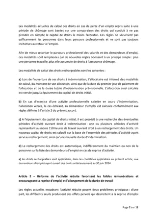  
 
 
Page 2 sur 11 
 
 
Les modalités actuelles de calcul des droits en cas de perte d’un emploi repris suite à une 
période  de  chômage  sont  basées  sur  une  comparaison  des  droits  qui  conduit  à  ne  pas 
prendre  en  compte  le  capital  de  droits  le  moins  favorable.  Ces  règles  ne  sécurisent  pas 
suffisamment  les  personnes  dans  leurs  parcours  professionnels  et  ne  sont  pas  toujours 
incitatives au retour à l’emploi.  
 
Afin de mieux sécuriser le parcours professionnel des salariés et des demandeurs d’emploi, 
ces modalités sont remplacées par de nouvelles règles obéissant à un principe simple : plus 
une personne travaille, plus elle accumule de droits à l’assurance chômage.  
 
Les modalités de calcul des droits rechargeables sont les suivantes :  
 
a) Lors de l’ouverture de ses droits à indemnisation, l’allocataire est informé des modalités 
de calcul, du montant de son allocation, ainsi que de la date du premier jour de paiement de 
l’allocation et de la durée totale d’indemnisation prévisionnelle. L’allocation ainsi calculée 
est versée jusqu’à épuisement du capital de droits initial. 
 
b)  En  cas  d’exercice  d’une  activité  professionnelle  salariée  en  cours  d’indemnisation, 
l’allocation versée, le cas échéant, au demandeur d’emploi est calculée conformément aux 
règles définies à l’article 2 du présent accord.   
 
c) A l’épuisement du capital de droits initial, il est procédé à une recherche des éventuelles 
périodes  d’activité  ouvrant  droit  à  indemnisation :  une  ou  plusieurs  périodes  d’activité 
représentant au moins 150 heures de travail ouvrent droit à un rechargement des droits. Un 
nouveau capital de droits est calculé sur la base de l’ensemble des périodes d’activité ayant 
servi au rechargement, ainsi qu’une nouvelle durée d’indemnisation.  
 
d) Le rechargement des droits est automatique, indifféremment du maintien ou non de la 
personne sur la liste des demandeurs d’emploi en cas de reprise d’activité.  
 
e) les droits rechargeables sont applicables, dans les conditions applicables au présent article, aux 
demandeurs d’emploi ayant ouvert des droits antérieurement au 30 juin 2014.  
 
 
Article  2  –  Réforme  de  l’activité  réduite  favorisant  les  faibles  rémunérations  et 
encourageant la reprise d’emploi et l’allongement de la durée de travail 
 
Les règles actuelles encadrant l’activité réduite posent deux problèmes principaux : d’une 
part, les différents seuils produisent des effets pervers qui désincitent à la reprise d’emploi 
 