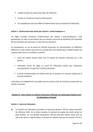  
 
 
Page 4 sur 11 
 
la détermination du salaire journalier de référence ;  
 
la prise en compte du travail à temps partiel ;  
 
les modalités de calcul du différé d’indemnisation lié au versement d’indemnités.  
 
 
Article 3 – Renforcement des droits des salariés « multi‐employeurs » 
 
Les  règles  actuelles  encadrant  l’indemnisation  des  salariés  « multi‐employeurs »  sont 
pénalisantes car elles ne permettent pas aux salariés concernés de bénéficier de l’ensemble 
de leurs périodes de travail pour le calcul de leur allocation.  
 
En conséquence, en cas de perte de l'activité conservée, les rémunérations et l'affiliation 
afférentes à cette activité sont prises en compte dans leur totalité pour la détermination du 
nouveau droit, dans les conditions suivantes :  
 
cumul  du  capital  restant  initial  avec  le  capital  de  l’activité  conservée  qui  a  été 
perdue ;  
 
l’allocation  versée  est  égale  au  cumul  de  l’allocation  initiale  avec  l’allocation 
correspondante à la perte de l’activité conservée ;  
 
la durée d’indemnisation est déterminée par le quotient du nouveau capital par la 
nouvelle allocation.  
 
L’allocation est intégralement cumulable avec les revenus tirés de l'activité occasionnelle ou 
réduite conservée.  
 
 
 
Chapitre 2 – Faire évoluer le système d’assurance chômage vers davantage d’équité entre 
les demandeurs d’emploi 
 
Article 4 – Calcul de l’allocation 
 
a) Le montant de l’allocation journalière ne peut pas dépasser 75% du salaire journalier 
de référence (SJR). De la même manière, le montant du capital des droits versés ne 
peut excéder, sur une période équivalente, 75% du total des salaires ayant servi au 
calcul des droits à indemnisation, sauf pour les salariés visés par les annexes VIII et X, 
 