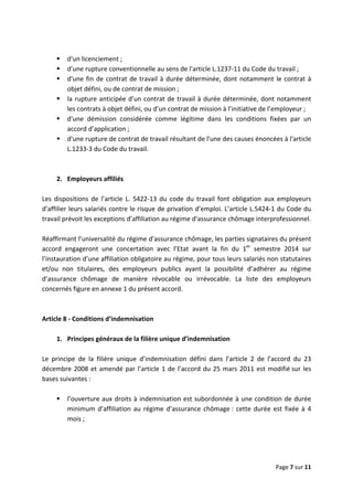  
 
 
Page 7 sur 11 
 
 
d'un licenciement ;  
d'une rupture conventionnelle au sens de l'article L.1237‐11 du Code du travail ; 
d'une fin de contrat de travail à durée déterminée, dont notamment le contrat à 
objet défini, ou de contrat de mission ; 
la rupture anticipée d’un contrat de travail à durée déterminée, dont notamment 
les contrats à objet défini, ou d’un contrat de mission à l’initiative de l’employeur ; 
d'une  démission  considérée  comme  légitime  dans  les  conditions  fixées  par  un 
accord d’application ; 
d'une rupture de contrat de travail résultant de l'une des causes énoncées à l'article 
L.1233‐3 du Code du travail. 
 
 
2.  Employeurs affiliés 
 
Les  dispositions  de  l’article  L.  5422‐13  du  code  du  travail  font  obligation  aux  employeurs 
d’affilier leurs salariés contre le risque de privation d’emploi. L’article L.5424‐1 du Code du 
travail prévoit les exceptions d’affiliation au régime d’assurance chômage interprofessionnel.   
 
Réaffirmant l’universalité du régime d’assurance chômage, les parties signataires du présent 
accord  engageront  une  concertation  avec  l’Etat  avant  la  fin  du  1er
  semestre  2014  sur 
l’instauration d’une affiliation obligatoire au régime, pour tous leurs salariés non statutaires 
et/ou  non  titulaires,  des  employeurs  publics  ayant  la  possibilité  d’adhérer  au  régime 
d’assurance  chômage  de  manière  révocable  ou  irrévocable.  La  liste  des  employeurs 
concernés figure en annexe 1 du présent accord.  
 
 
Article 8 ‐ Conditions d’indemnisation 
 
1.  Principes généraux de la filière unique d’indemnisation 
 
Le  principe  de  la  filière  unique  d’indemnisation  défini  dans  l’article  2  de  l’accord  du  23 
décembre 2008 et amendé par l’article 1 de l’accord du 25 mars 2011 est modifié sur les 
bases suivantes :  
 
l’ouverture aux droits à indemnisation est subordonnée à une condition de durée 
minimum d’affiliation au régime d’assurance chômage : cette durée est fixée à 4 
mois ; 
 
 