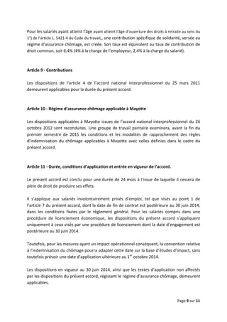  
 
 
Page 9 sur 11 
 
Pour les salariés ayant atteint l’âge ayant atteint l’âge d’ouverture des droits à retraite au sens du 
1°) de l’article L. 5421‐4 du Code du travail,, une contribution spécifique de solidarité, versée au 
régime d’assurance chômage, est créée. Son taux est équivalent au taux de contribution de 
droit commun, soit 6,4% (4% à la charge de l’employeur, 2,4% à la charge du salarié). 
 
 
Article 9 ‐ Contributions 
 
Les  dispositions  de  l’article  4  de  l’accord  national  interprofessionnel  du  25  mars  2011 
demeurent applicables pour la durée du présent accord. 
 
 
Article 10 ‐ Régime d’assurance chômage applicable à Mayotte 
 
Les dispositions applicables à Mayotte issues de l’accord national interprofessionnel du 26 
octobre 2012 sont reconduites. Une groupe de travail paritaire examinera, avant la fin du 
premier  semestre  de  2015  les  conditions  et  les  modalités  de  rapprochement  des  règles 
d’indemnisation  du  chômage  applicables  à  Mayotte  avec  celles  définies  dans  le  cadre  du 
présent accord. 
 
 
Article 11 ‐ Durée, conditions d’application et entrée en vigueur de l’accord. 
 
Le présent accord est conclu pour une durée de 24 mois à l’issue de laquelle il cessera de 
plein de droit de produire ses effets.  
 
Il  s’applique  aux  salariés  involontairement  privés  d’emploi,  tel  que  visés  au  point  1  de 
l’article 7 du présent accord, dont la date de fin de contrat est postérieure au 30 juin 2014, 
dans  les  conditions  fixées  par  le  règlement  général.  Pour  les  salariés  compris  dans  une 
procédure  de  licenciement  économique,  les  dispositions  du  présent  accord  s’appliquent 
uniquement à ceux visés par une procédure de licenciement dont la date d’engagement est 
postérieure au 30 juin 2014.  
 
Toutefois, pour les mesures ayant un impact opérationnel conséquent, la convention relative 
à l’indemnisation du chômage pourra adapter cette date sur la base d’études d’impact, sans 
toutefois prévoir une date d’application ultérieure au 1er
 octobre 2014.  
 
Les dispositions en vigueur au 30 juin 2014, ainsi que les textes d’application non affectés 
par les dispositions du présent accord, régissant le régime d’assurance chômage, demeurent 
applicables.   
 
 