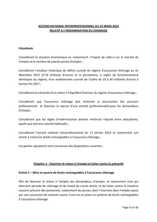  
 
 
Page 1 sur 11 
 
 
ACCORD NATIONAL INTERPROFESSIONNEL DU 22 MARS 2014  
RELATIF A L’INDEMNISATION DU CHOMAGE 
 
 
 
Préambule 
 
Considérant la situation économique et, notamment, l’impact de celle‐ci sur le marché de 
l’emploi et le nombre de salariés privés d’emploi ;  
 
Considérant l'ampleur historique du déficit cumulé du régime d'assurance chômage au 31 
décembre  2013  (17,8  milliards  d'euros)  et  la  persistance,  à  règles  de  fonctionnement 
identiques du régime, d'un endettement cumulé de l'ordre de 35 à 40 milliards d'euros à 
horizon fin 2017 ; 
 
Considérant la nécessité d’un retour à l’équilibre financier du régime d’assurance chômage ;  
 
Considérant  que  l’assurance  chômage  doit  renforcer  la  sécurisation  des  parcours 
professionnels    et  favoriser  la  reprise  d’une  activité  professionnelle pour  les  demandeurs 
d’emploi ;  
 
Considérant  que  les  règles  d’indemnisation  doivent  renforcer  l’équité  entre  allocataires, 
quelle que soit leur activité habituelle ; 
 
Considérant  l’accord  national  interprofessionnel  du  11  janvier  2013  et  notamment  son 
article 3 créant les droits rechargeables à l’assurance chômage ;  
 
Les parties signataires sont convenues des dispositions suivantes :   
 
 
 
Chapitre 1 ‐ Favoriser le retour à l’emploi et lutter contre la précarité 
 
Article 1 – Mise en œuvre de droits rechargeables à l’assurance chômage 
 
Afin  de  favoriser  le  retour  à  l’emploi  des  demandeurs  d’emploi,  et  notamment  ceux  qui 
alternent période de chômage et de travail de courte durée, et de lutter contre la situation 
souvent précaire des personnes, notamment les jeunes, dont l’insertion dans l’emploi passe 
par une succession de contrats courts, il est mis en place un système de droits rechargeables 
à l’assurance chômage.  
 