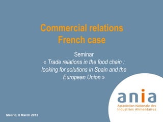 Commercial relations
                          French case
                                      Seminar
                        « Trade relations in the food chain :
                       looking for solutions in Spain and the
                                 European Union »




Madrid, 8 March 2012
                                                                1
 